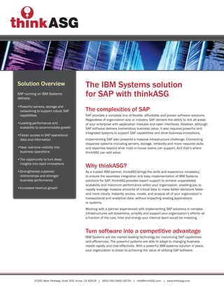 Solution Overview                               The IBM Systems solution
SAP running on IBM Systems
delivers:
                                                for SAP with thinkASG
•Powerful servers, storage and
 networking to support robust SAP               The complexities of SAP
 capabilities                                   SAP provides a complete line of flexible, affordable and proven software solutions.
                                                Regardless of organization size or industry, SAP delivers the ability to link all areas
•Leading performance and                        of your enterprise with application modules and open interfaces. However, although
 scalability to accommodate growth              SAP software delivers tremendous business value, it also requires powerful and
                                                integrated systems to support SAP capabilities and drive business innovations.
•Faster access to SAP operational
 data and information                           Implementing SAP also presents a massive infrastructure challenge. Connecting
                                                disparate systems--including servers, storage, networks and more--requires skills
•Near real-time visibility into                 and expertise beyond what most in-house teams can support. And that’s where
 business operations                            thinkASG can add value.
•The opportunity to turn deep
 insights into rapid innovations
                                                Why thinkASG?
•Strengthened customer                          As a trusted IBM partner, thinkASG brings the skills and experience necessary
 relationships and stronger                     to ensure the seamless integration and easy implementation of IBM Systems
 business performance                           solutions for SAP. thinkASG provides expert support to achieve unparalleled
                                                scalability and maximum performance within your organization, enabling you to
•Increased revenue growth                       rapidly leverage massive amounts of critical data to make better decisions faster
                                                and more clearly. Instantly access, model, and analyze all of your organization’s
                                                transactional and analytical data, without impacting existing applications
                                                or systems.
                                                Working with a partner experienced with implementing SAP solutions in complex
                                                infrastructures will streamline, simplify and support your organization’s efforts--at
                                                a fraction of the cost, time and energy your internal team would be investing.



                                                Turn software into a competitive advantage
                                                IBM Systems are the market-leading technology for maximizing SAP capabilities
                                                and efficiencies. The powerful systems are able to adapt to changing business
                                                needs rapidly and cost-effectively. With a powerful IBM systems solution in place,
                                                your organization is closer to achieving the value of utilizing SAP software.




            15265 Alton Parkway, Suite 300, Irvine, CA 92618 | (800) 991-9ASG (9274) | info@thinkASG.com | www.thinkasg.com
 