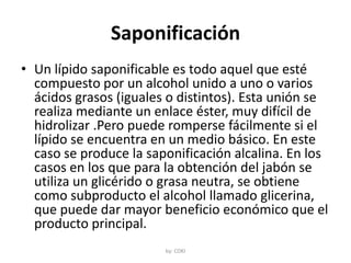 Saponificación
• Un lípido saponificable es todo aquel que esté
compuesto por un alcohol unido a uno o varios
ácidos grasos (iguales o distintos). Esta unión se
realiza mediante un enlace éster, muy difícil de
hidrolizar .Pero puede romperse fácilmente si el
lípido se encuentra en un medio básico. En este
caso se produce la saponificación alcalina. En los
casos en los que para la obtención del jabón se
utiliza un glicérido o grasa neutra, se obtiene
como subproducto el alcohol llamado glicerina,
que puede dar mayor beneficio económico que el
producto principal.
by: COKI
 