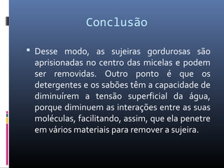Conclusão
 Desse modo, as sujeiras gordurosas são
aprisionadas no centro das micelas e podem
ser removidas. Outro ponto é que os
detergentes e os sabões têm a capacidade de
diminuírem a tensão superficial da água,
porque diminuem as interações entre as suas
moléculas, facilitando, assim, que ela penetre
em vários materiais para remover a sujeira.
 