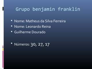 Grupo benjamin franklin
 Nome: Matheus da Silva Ferreira
 Nome: Leonardo Reina
 Guilherme Dourado
 Números: 30, 27, 17
 