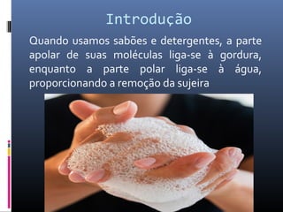 Introdução
Quando usamos sabões e detergentes, a parte
apolar de suas moléculas liga-se à gordura,
enquanto a parte polar liga-se à água,
proporcionando a remoção da sujeira
 