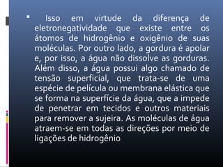  Isso em virtude da diferença de
eletronegatividade que existe entre os
átomos de hidrogênio e oxigênio de suas
moléculas. Por outro lado, a gordura é apolar
e, por isso, a água não dissolve as gorduras.
Além disso, a água possui algo chamado de
tensão superficial, que trata-se de uma
espécie de película ou membrana elástica que
se forma na superfície da água, que a impede
de penetrar em tecidos e outros materiais
para remover a sujeira. As moléculas de água
atraem-se em todas as direções por meio de
ligações de hidrogênio
 