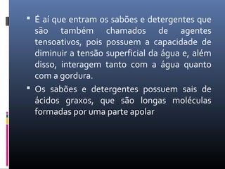  É aí que entram os sabões e detergentes que
são também chamados de agentes
tensoativos, pois possuem a capacidade de
diminuir a tensão superficial da água e, além
disso, interagem tanto com a água quanto
com a gordura.
 Os sabões e detergentes possuem sais de
ácidos graxos, que são longas moléculas
formadas por uma parte apolar
 