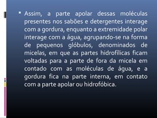  Assim, a parte apolar dessas moléculas
presentes nos sabões e detergentes interage
com a gordura, enquanto a extremidade polar
interage com a água, agrupando-se na forma
de pequenos glóbulos, denominados de
micelas, em que as partes hidrofílicas ficam
voltadas para a parte de fora da micela em
contado com as moléculas de água, e a
gordura fica na parte interna, em contato
com a parte apolar ou hidrofóbica.
 