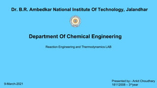 Reaction Engineering and Thermodynamics LAB
Dr. B.R. Ambedkar National Institute Of Technology, Jalandhar
Department Of Chemical Engineering
Presented by:- Ankit Choudhary
18112008 – 3rdyear
9-March-2021
 
