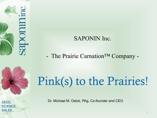 SAPONIN Inc.

 - The Prairie Carnation™ Company -



Pink(s) to the Prairies!
  Dr. Michael M. Oelck, PAg, Co-founder and CEO


                                                  1
 