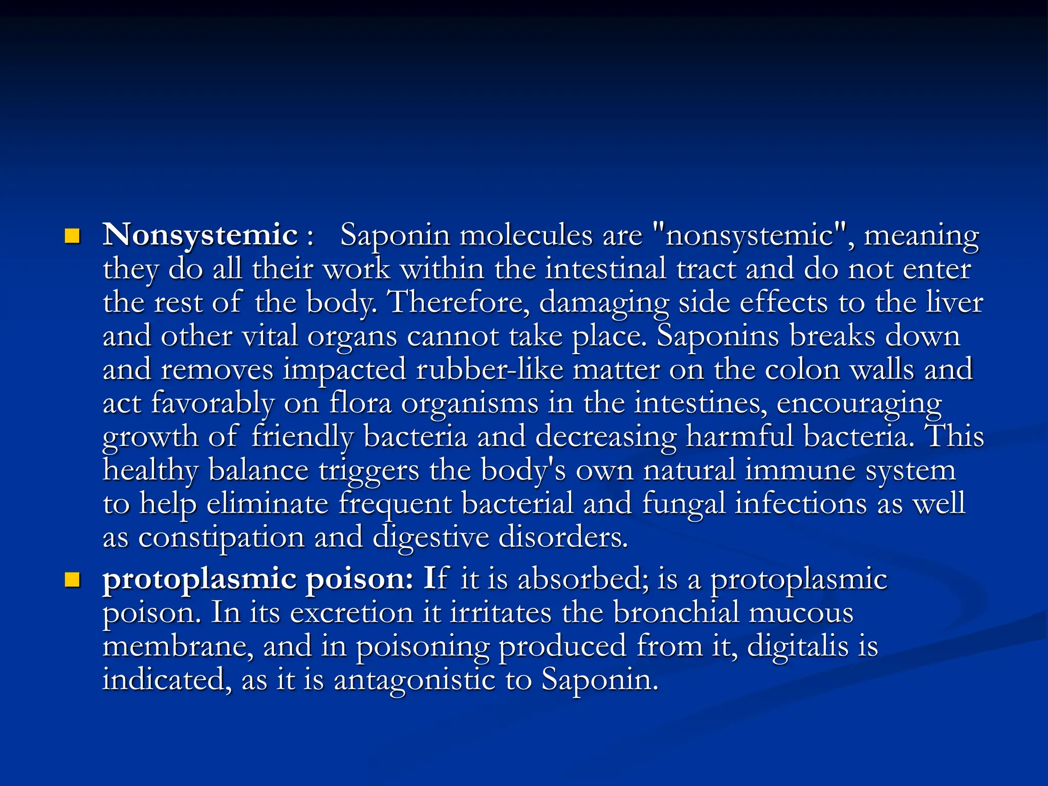  Nonsystemic : Saponin molecules are "nonsystemic", meaning
they do all their work within the intestinal tract and do not enter
the rest of the body. Therefore, damaging side effects to the liver
and other vital organs cannot take place. Saponins breaks down
and removes impacted rubber-like matter on the colon walls and
act favorably on flora organisms in the intestines, encouraging
growth of friendly bacteria and decreasing harmful bacteria. This
healthy balance triggers the body's own natural immune system
to help eliminate frequent bacterial and fungal infections as well
as constipation and digestive disorders.
 protoplasmic poison: If it is absorbed; is a protoplasmic
poison. In its excretion it irritates the bronchial mucous
membrane, and in poisoning produced from it, digitalis is
indicated, as it is antagonistic to Saponin.
 