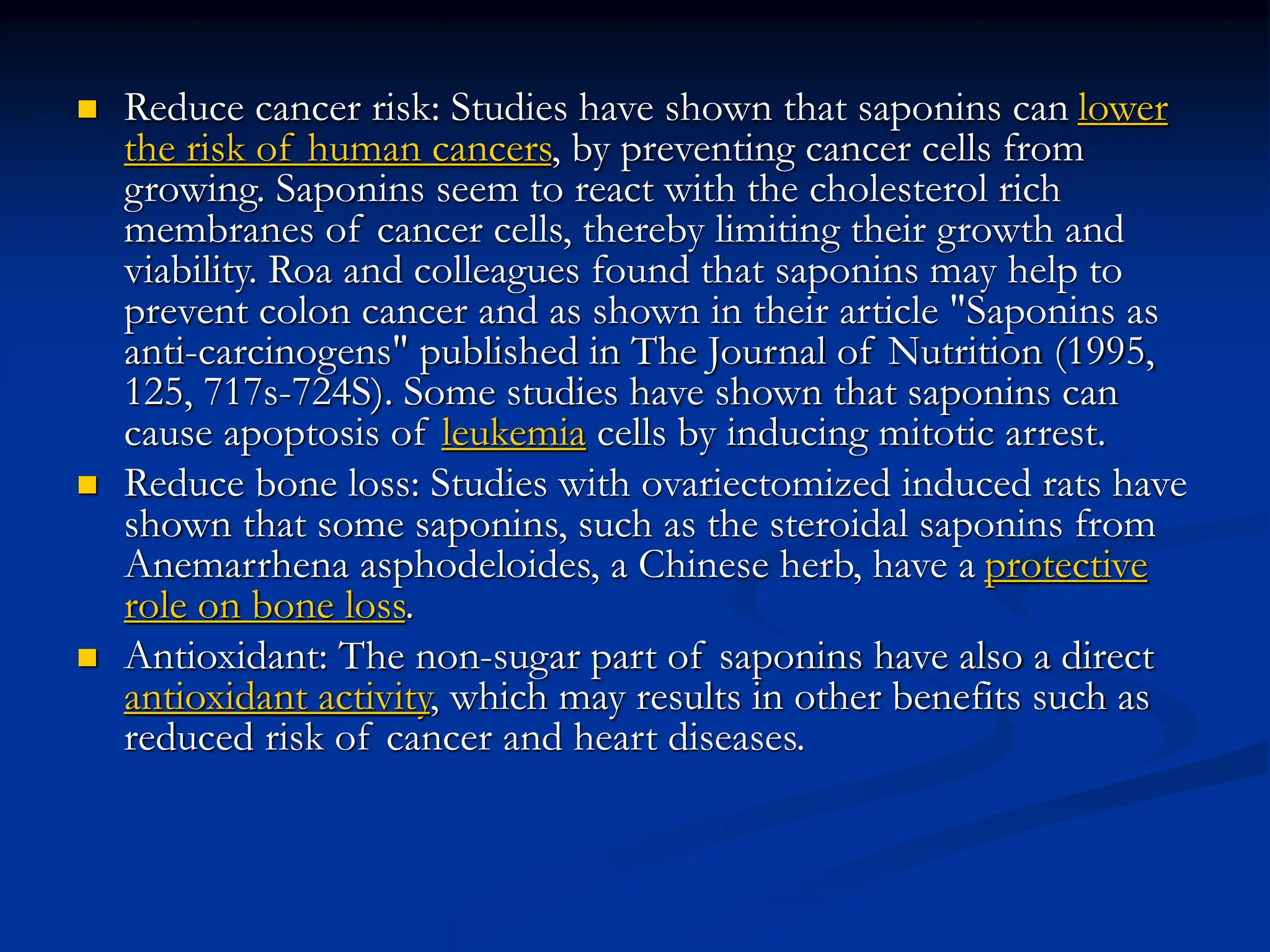  Reduce cancer risk: Studies have shown that saponins can lower
the risk of human cancers, by preventing cancer cells from
growing. Saponins seem to react with the cholesterol rich
membranes of cancer cells, thereby limiting their growth and
viability. Roa and colleagues found that saponins may help to
prevent colon cancer and as shown in their article "Saponins as
anti-carcinogens" published in The Journal of Nutrition (1995,
125, 717s-724S). Some studies have shown that saponins can
cause apoptosis of leukemia cells by inducing mitotic arrest.
 Reduce bone loss: Studies with ovariectomized induced rats have
shown that some saponins, such as the steroidal saponins from
Anemarrhena asphodeloides, a Chinese herb, have a protective
role on bone loss.
 Antioxidant: The non-sugar part of saponins have also a direct
antioxidant activity, which may results in other benefits such as
reduced risk of cancer and heart diseases.
 