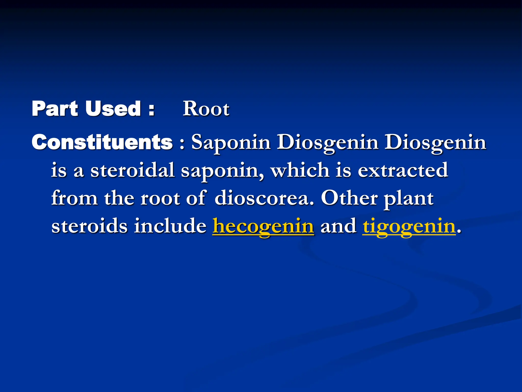 Part Used : Root
Constituents : Saponin Diosgenin Diosgenin
is a steroidal saponin, which is extracted
from the root of dioscorea. Other plant
steroids include hecogenin and tigogenin.
 