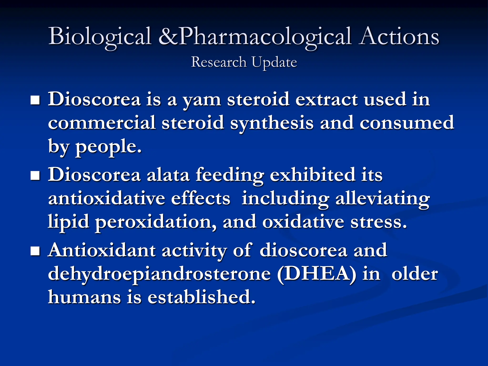 Biological &Pharmacological Actions
Research Update
 Dioscorea is a yam steroid extract used in
commercial steroid synthesis and consumed
by people.
 Dioscorea alata feeding exhibited its
antioxidative effects including alleviating
lipid peroxidation, and oxidative stress.
 Antioxidant activity of dioscorea and
dehydroepiandrosterone (DHEA) in older
humans is established.
 