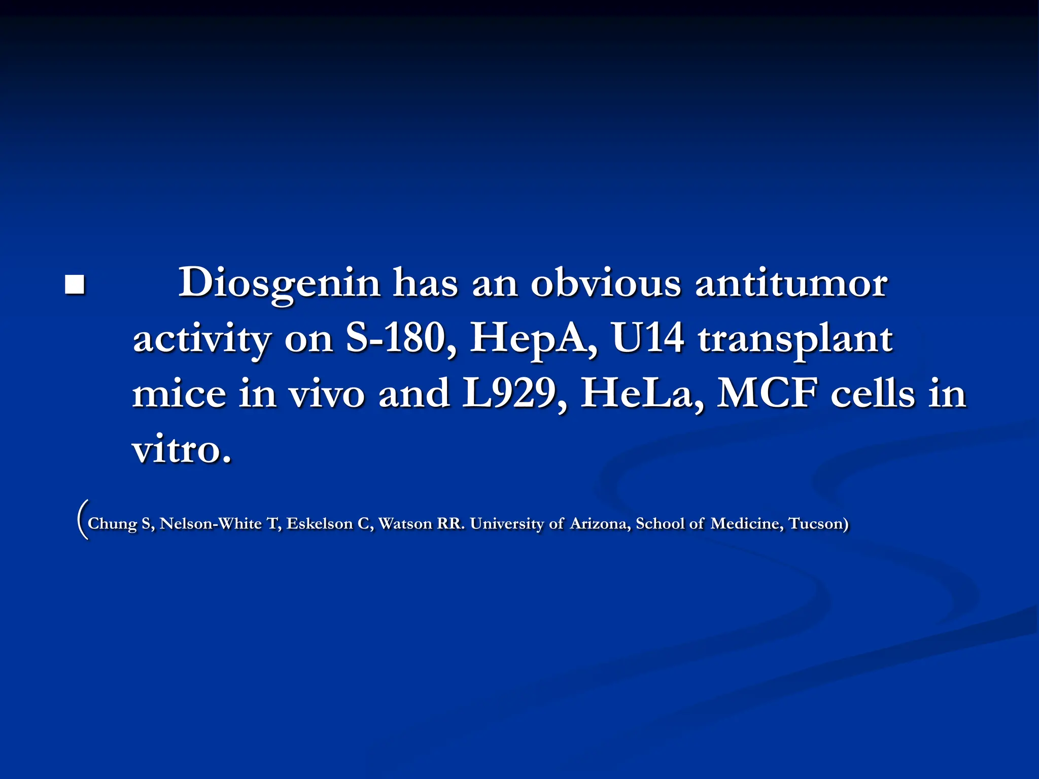  Diosgenin has an obvious antitumor
activity on S-180, HepA, U14 transplant
mice in vivo and L929, HeLa, MCF cells in
vitro.
(Chung S, Nelson-White T, Eskelson C, Watson RR. University of Arizona, School of Medicine, Tucson)
 