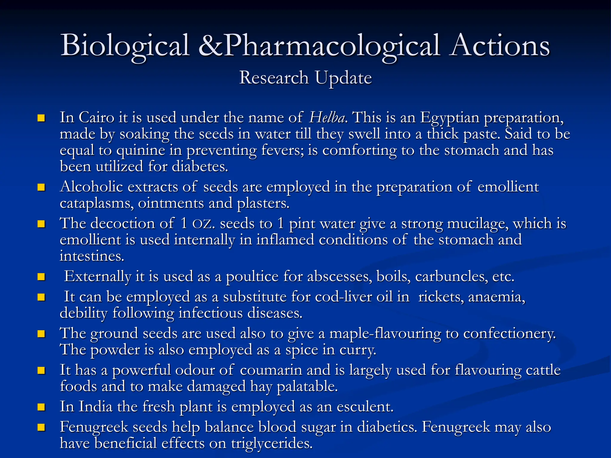 Biological &Pharmacological Actions
Research Update
 In Cairo it is used under the name of Helba. This is an Egyptian preparation,
made by soaking the seeds in water till they swell into a thick paste. Said to be
equal to quinine in preventing fevers; is comforting to the stomach and has
been utilized for diabetes.
 Alcoholic extracts of seeds are employed in the preparation of emollient
cataplasms, ointments and plasters.
 The decoction of 1 OZ. seeds to 1 pint water give a strong mucilage, which is
emollient is used internally in inflamed conditions of the stomach and
intestines.
 Externally it is used as a poultice for abscesses, boils, carbuncles, etc.
 It can be employed as a substitute for cod-liver oil in rickets, anaemia,
debility following infectious diseases.
 The ground seeds are used also to give a maple-flavouring to confectionery.
The powder is also employed as a spice in curry.
 It has a powerful odour of coumarin and is largely used for flavouring cattle
foods and to make damaged hay palatable.
 In India the fresh plant is employed as an esculent.
 Fenugreek seeds help balance blood sugar in diabetics. Fenugreek may also
have beneficial effects on triglycerides.
 