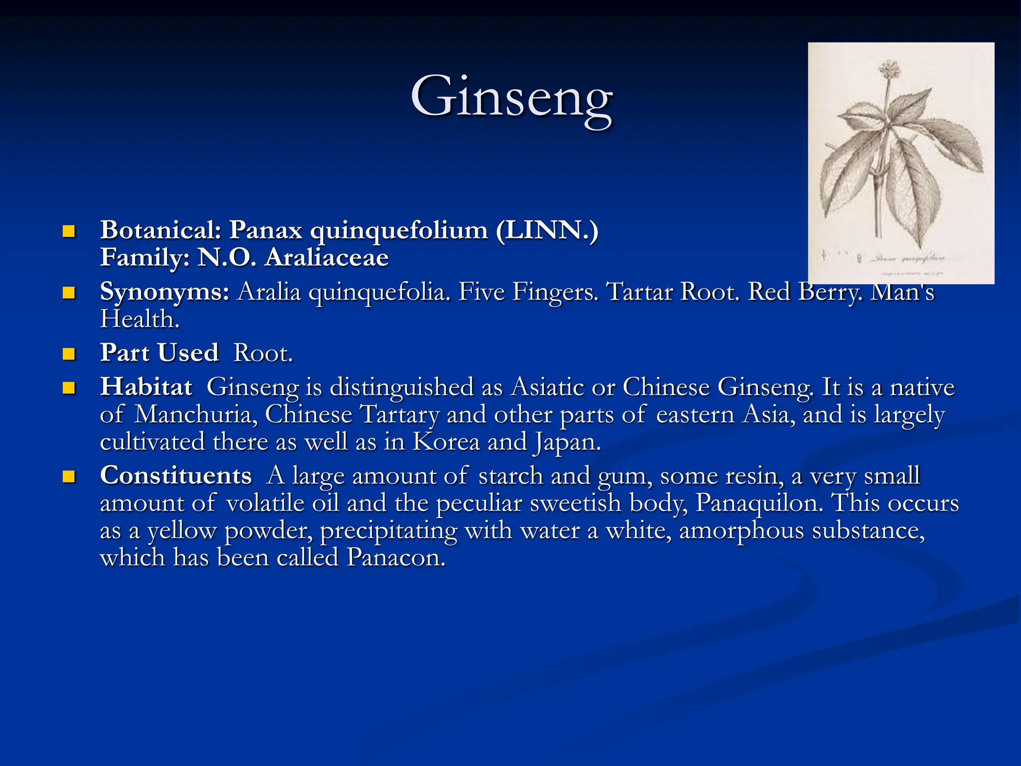 Ginseng
 Botanical: Panax quinquefolium (LINN.)
Family: N.O. Araliaceae
 Synonyms: Aralia quinquefolia. Five Fingers. Tartar Root. Red Berry. Man's
Health.
 Part Used Root.
 Habitat Ginseng is distinguished as Asiatic or Chinese Ginseng. It is a native
of Manchuria, Chinese Tartary and other parts of eastern Asia, and is largely
cultivated there as well as in Korea and Japan.
 Constituents A large amount of starch and gum, some resin, a very small
amount of volatile oil and the peculiar sweetish body, Panaquilon. This occurs
as a yellow powder, precipitating with water a white, amorphous substance,
which has been called Panacon.
 