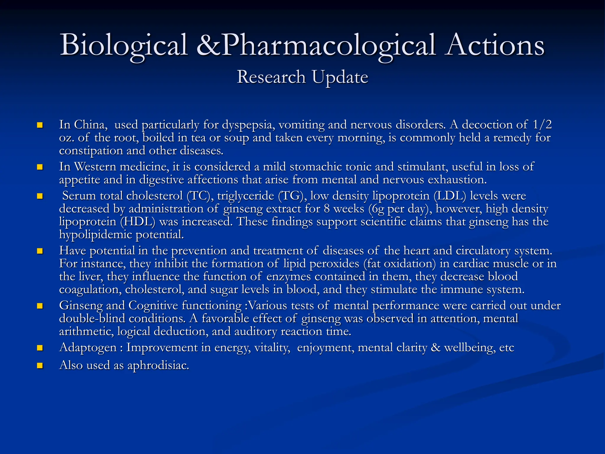 Biological &Pharmacological Actions
Research Update
 In China, used particularly for dyspepsia, vomiting and nervous disorders. A decoction of 1/2
oz. of the root, boiled in tea or soup and taken every morning, is commonly held a remedy for
constipation and other diseases.
 In Western medicine, it is considered a mild stomachic tonic and stimulant, useful in loss of
appetite and in digestive affections that arise from mental and nervous exhaustion.
 Serum total cholesterol (TC), triglyceride (TG), low density lipoprotein (LDL) levels were
decreased by administration of ginseng extract for 8 weeks (6g per day), however, high density
lipoprotein (HDL) was increased. These findings support scientific claims that ginseng has the
hypolipidemic potential.
 Have potential in the prevention and treatment of diseases of the heart and circulatory system.
For instance, they inhibit the formation of lipid peroxides (fat oxidation) in cardiac muscle or in
the liver, they influence the function of enzymes contained in them, they decrease blood
coagulation, cholesterol, and sugar levels in blood, and they stimulate the immune system.
 Ginseng and Cognitive functioning :Various tests of mental performance were carried out under
double-blind conditions. A favorable effect of ginseng was observed in attention, mental
arithmetic, logical deduction, and auditory reaction time.
 Adaptogen : Improvement in energy, vitality, enjoyment, mental clarity & wellbeing, etc
 Also used as aphrodisiac.
 