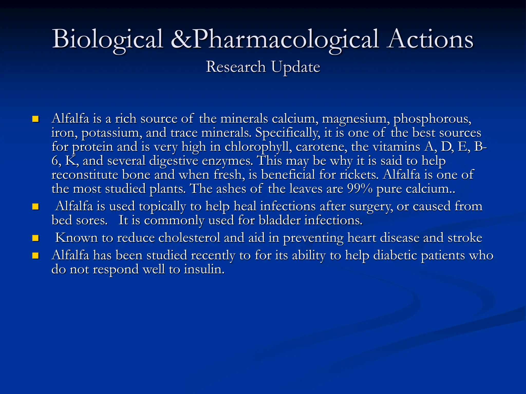 Biological &Pharmacological Actions
Research Update
 Alfalfa is a rich source of the minerals calcium, magnesium, phosphorous,
iron, potassium, and trace minerals. Specifically, it is one of the best sources
for protein and is very high in chlorophyll, carotene, the vitamins A, D, E, B-
6, K, and several digestive enzymes. This may be why it is said to help
reconstitute bone and when fresh, is beneficial for rickets. Alfalfa is one of
the most studied plants. The ashes of the leaves are 99% pure calcium..
 Alfalfa is used topically to help heal infections after surgery, or caused from
bed sores. It is commonly used for bladder infections.
 Known to reduce cholesterol and aid in preventing heart disease and stroke
 Alfalfa has been studied recently to for its ability to help diabetic patients who
do not respond well to insulin.
 