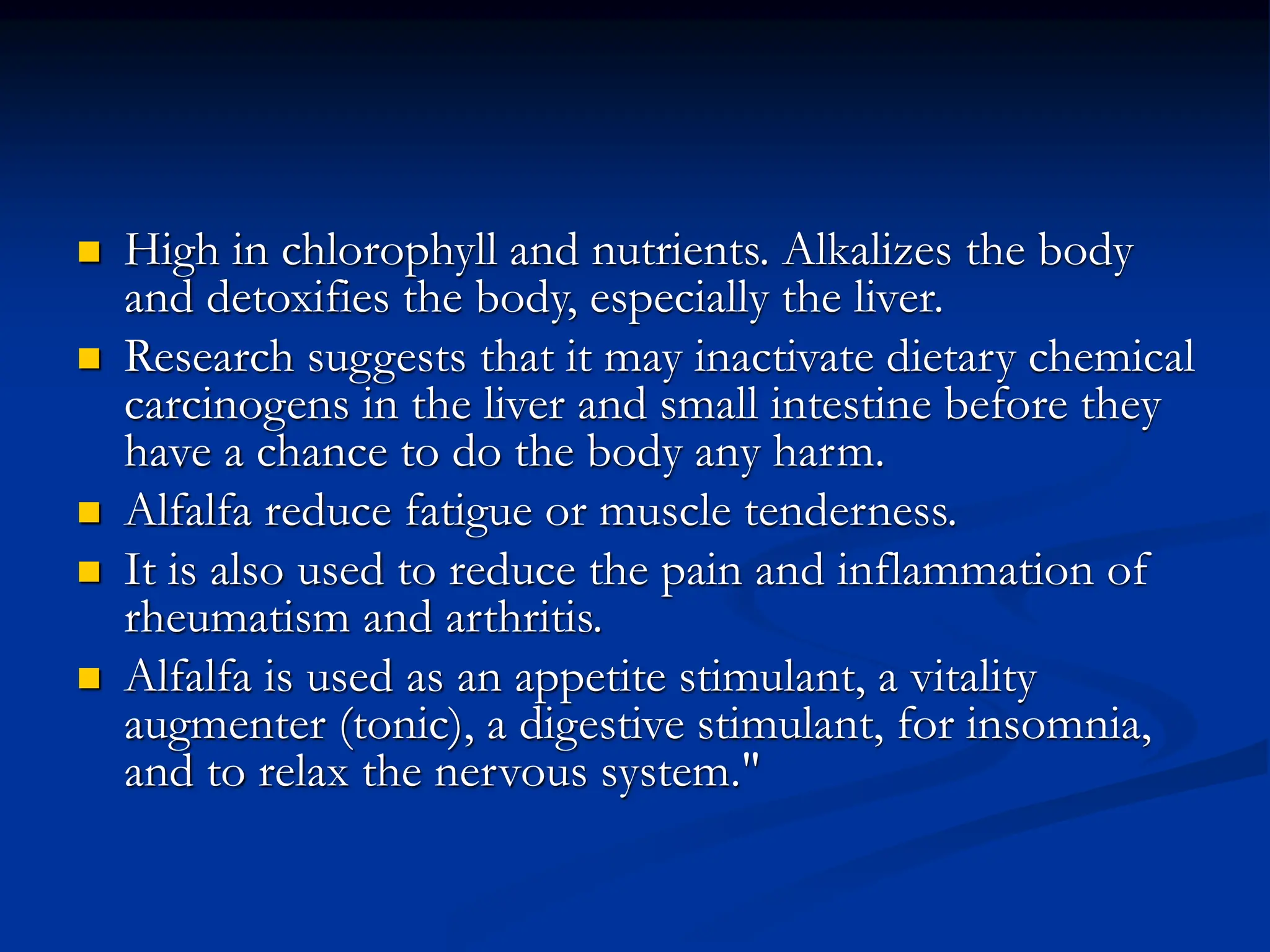  High in chlorophyll and nutrients. Alkalizes the body
and detoxifies the body, especially the liver.
 Research suggests that it may inactivate dietary chemical
carcinogens in the liver and small intestine before they
have a chance to do the body any harm.
 Alfalfa reduce fatigue or muscle tenderness.
 It is also used to reduce the pain and inflammation of
rheumatism and arthritis.
 Alfalfa is used as an appetite stimulant, a vitality
augmenter (tonic), a digestive stimulant, for insomnia,
and to relax the nervous system."
 