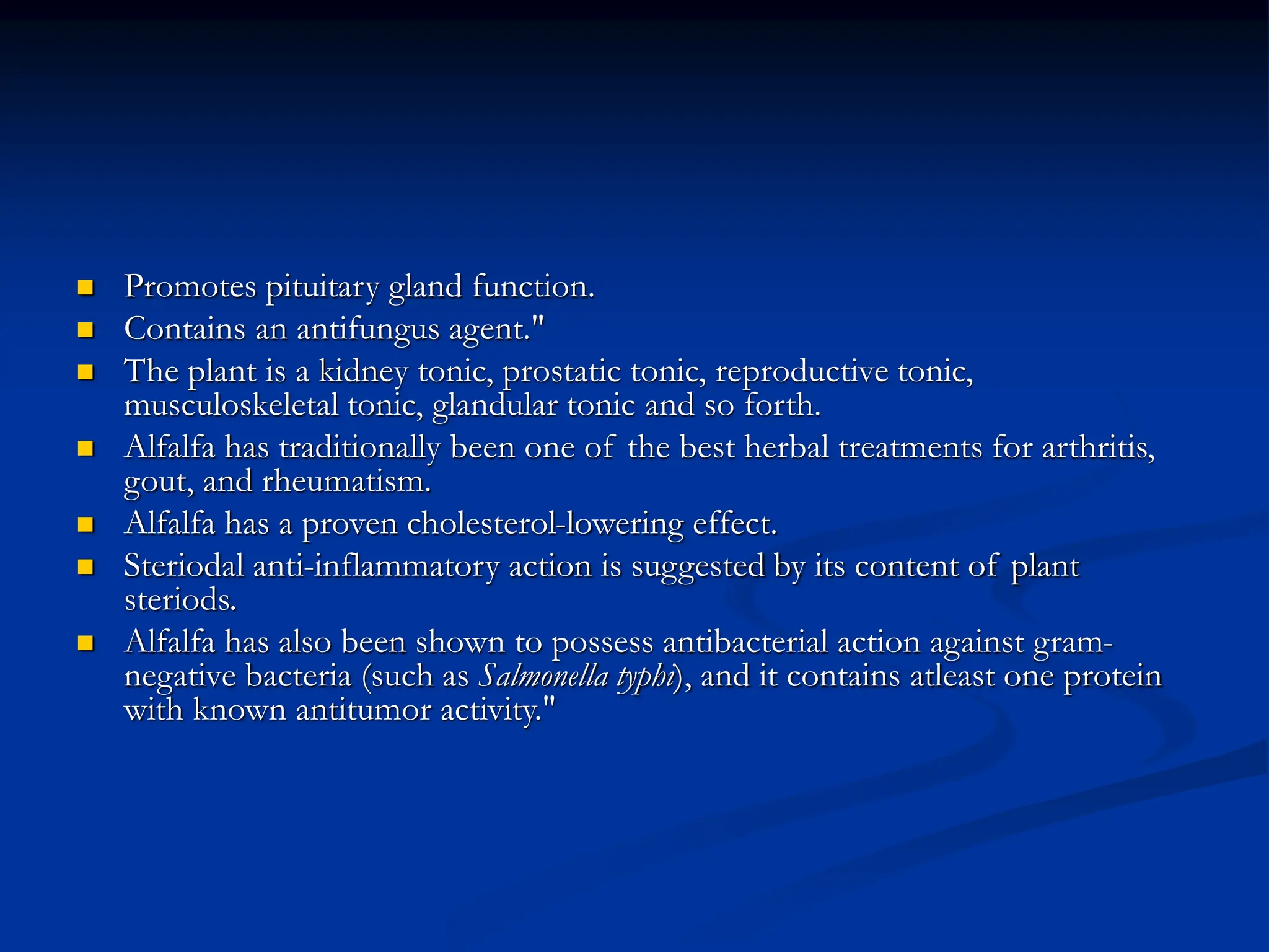  Promotes pituitary gland function.
 Contains an antifungus agent."
 The plant is a kidney tonic, prostatic tonic, reproductive tonic,
musculoskeletal tonic, glandular tonic and so forth.
 Alfalfa has traditionally been one of the best herbal treatments for arthritis,
gout, and rheumatism.
 Alfalfa has a proven cholesterol-lowering effect.
 Steriodal anti-inflammatory action is suggested by its content of plant
steriods.
 Alfalfa has also been shown to possess antibacterial action against gram-
negative bacteria (such as Salmonella typhi), and it contains atleast one protein
with known antitumor activity."
 