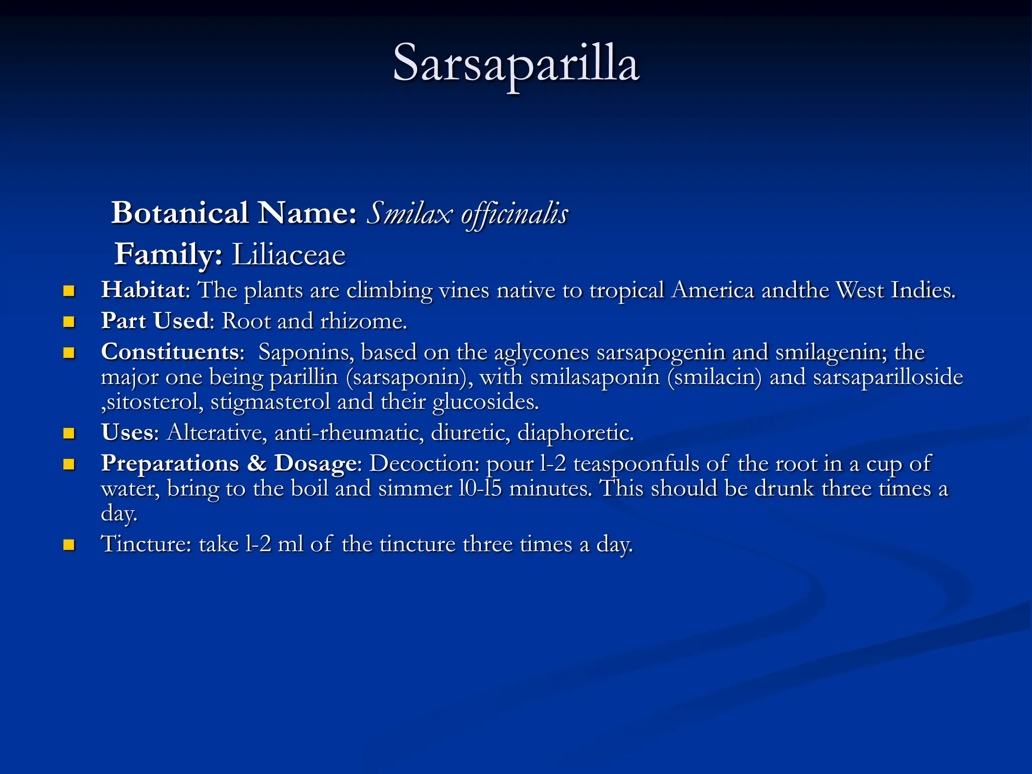 Sarsaparilla
Botanical Name: Smilax officinalis
Family: Liliaceae
 Habitat: The plants are climbing vines native to tropical America andthe West Indies.
 Part Used: Root and rhizome.
 Constituents: Saponins, based on the aglycones sarsapogenin and smilagenin; the
major one being parillin (sarsaponin), with smilasaponin (smilacin) and sarsaparilloside
,sitosterol, stigmasterol and their glucosides.
 Uses: Alterative, anti-rheumatic, diuretic, diaphoretic.
 Preparations & Dosage: Decoction: pour l-2 teaspoonfuls of the root in a cup of
water, bring to the boil and simmer l0-l5 minutes. This should be drunk three times a
day.
 Tincture: take l-2 ml of the tincture three times a day.
 