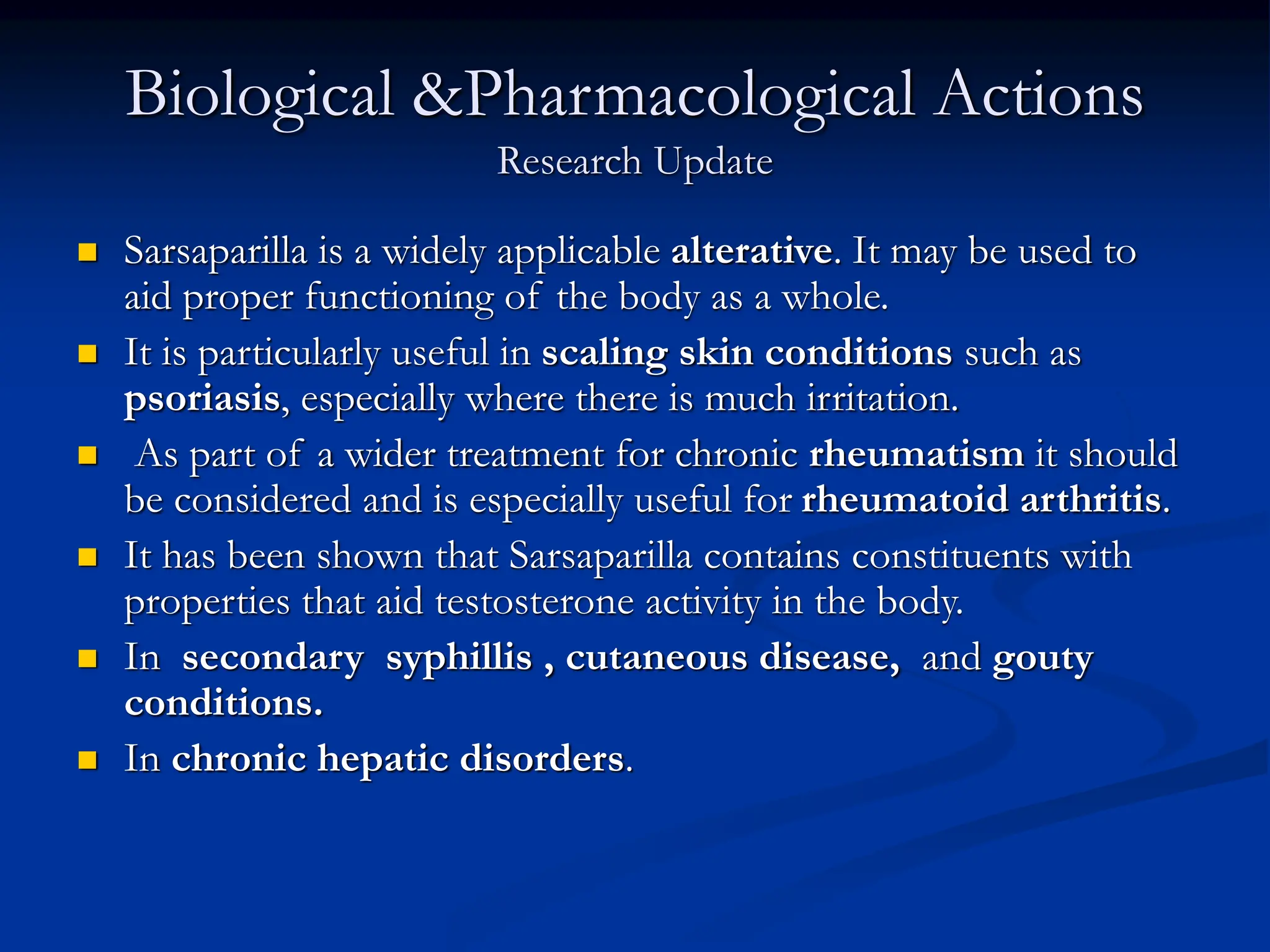 Biological &Pharmacological Actions
Research Update
 Sarsaparilla is a widely applicable alterative. It may be used to
aid proper functioning of the body as a whole.
 It is particularly useful in scaling skin conditions such as
psoriasis, especially where there is much irritation.
 As part of a wider treatment for chronic rheumatism it should
be considered and is especially useful for rheumatoid arthritis.
 It has been shown that Sarsaparilla contains constituents with
properties that aid testosterone activity in the body.
 In secondary syphillis , cutaneous disease, and gouty
conditions.
 In chronic hepatic disorders.
 
