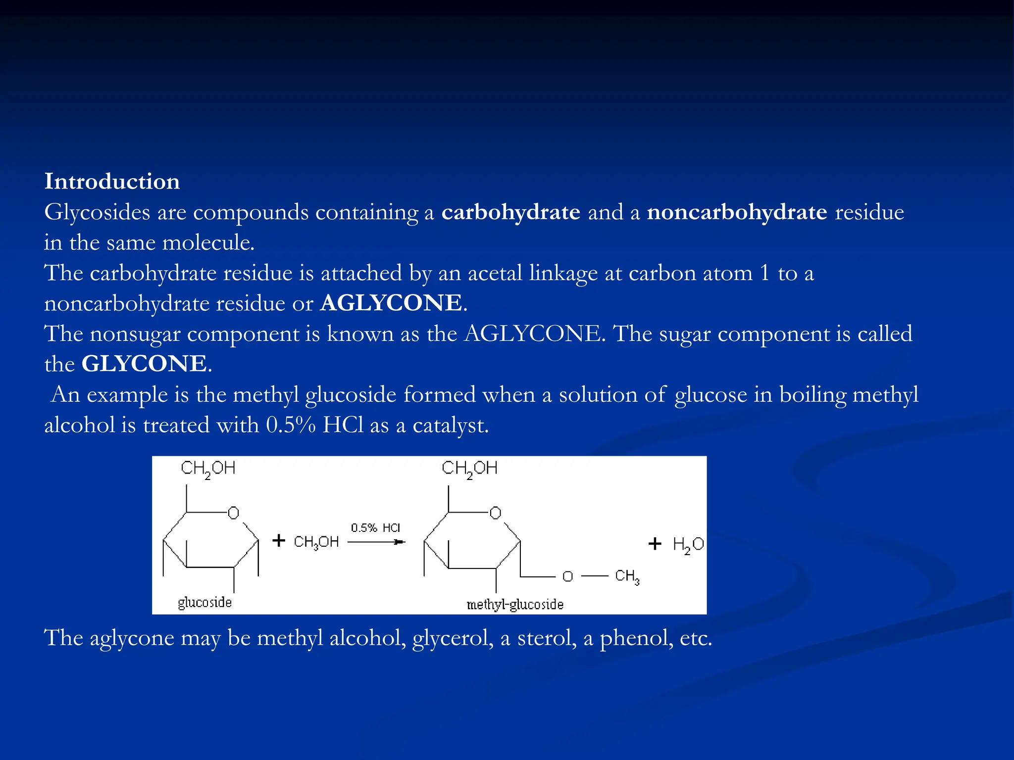 Introduction
Glycosides are compounds containing a carbohydrate and a noncarbohydrate residue
in the same molecule.
The carbohydrate residue is attached by an acetal linkage at carbon atom 1 to a
noncarbohydrate residue or AGLYCONE.
The nonsugar component is known as the AGLYCONE. The sugar component is called
the GLYCONE.
An example is the methyl glucoside formed when a solution of glucose in boiling methyl
alcohol is treated with 0.5% HCl as a catalyst.
The aglycone may be methyl alcohol, glycerol, a sterol, a phenol, etc.
 