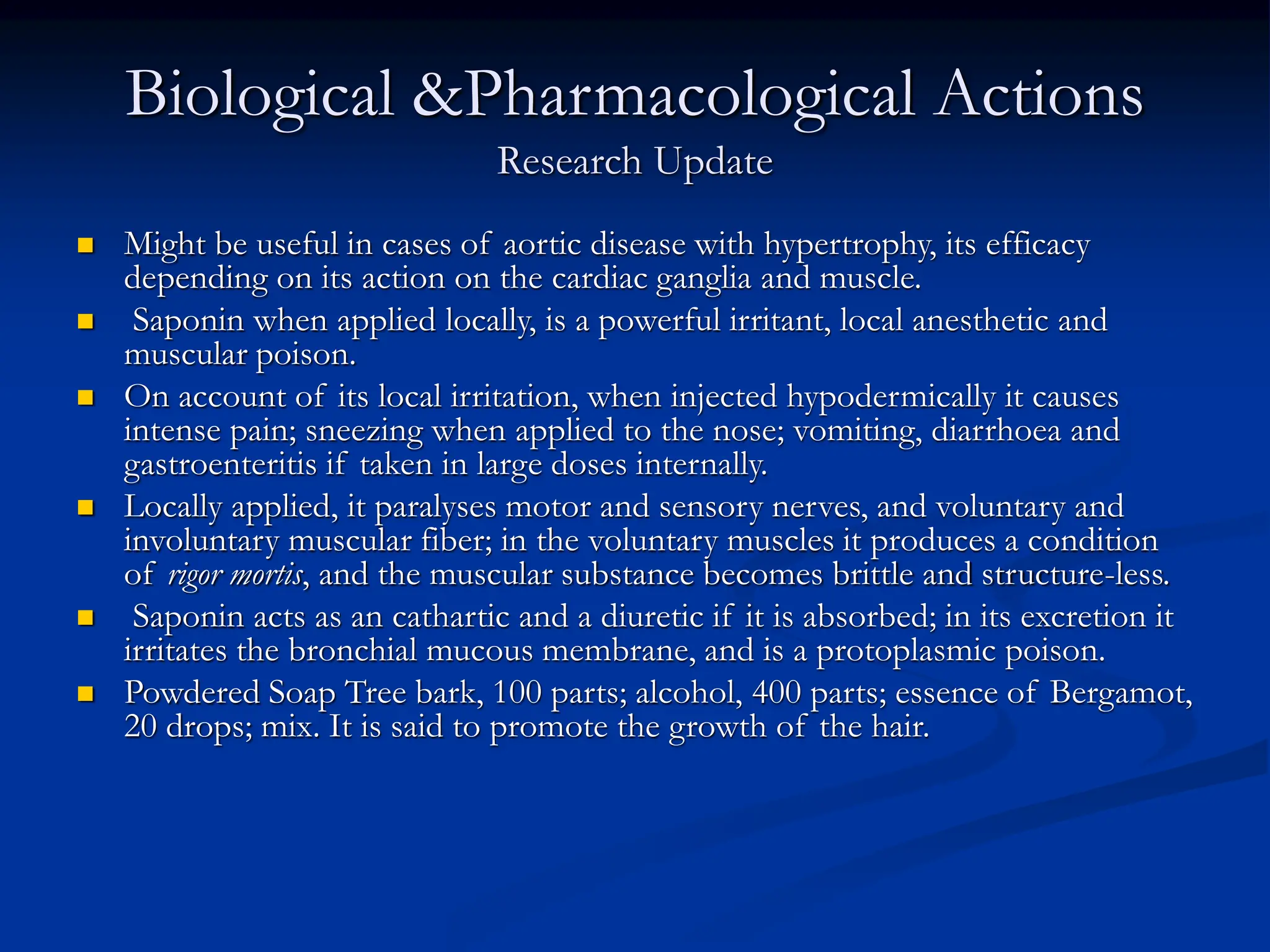 Biological &Pharmacological Actions
Research Update
 Might be useful in cases of aortic disease with hypertrophy, its efficacy
depending on its action on the cardiac ganglia and muscle.
 Saponin when applied locally, is a powerful irritant, local anesthetic and
muscular poison.
 On account of its local irritation, when injected hypodermically it causes
intense pain; sneezing when applied to the nose; vomiting, diarrhoea and
gastroenteritis if taken in large doses internally.
 Locally applied, it paralyses motor and sensory nerves, and voluntary and
involuntary muscular fiber; in the voluntary muscles it produces a condition
of rigor mortis, and the muscular substance becomes brittle and structure-less.
 Saponin acts as an cathartic and a diuretic if it is absorbed; in its excretion it
irritates the bronchial mucous membrane, and is a protoplasmic poison.
 Powdered Soap Tree bark, 100 parts; alcohol, 400 parts; essence of Bergamot,
20 drops; mix. It is said to promote the growth of the hair.
 