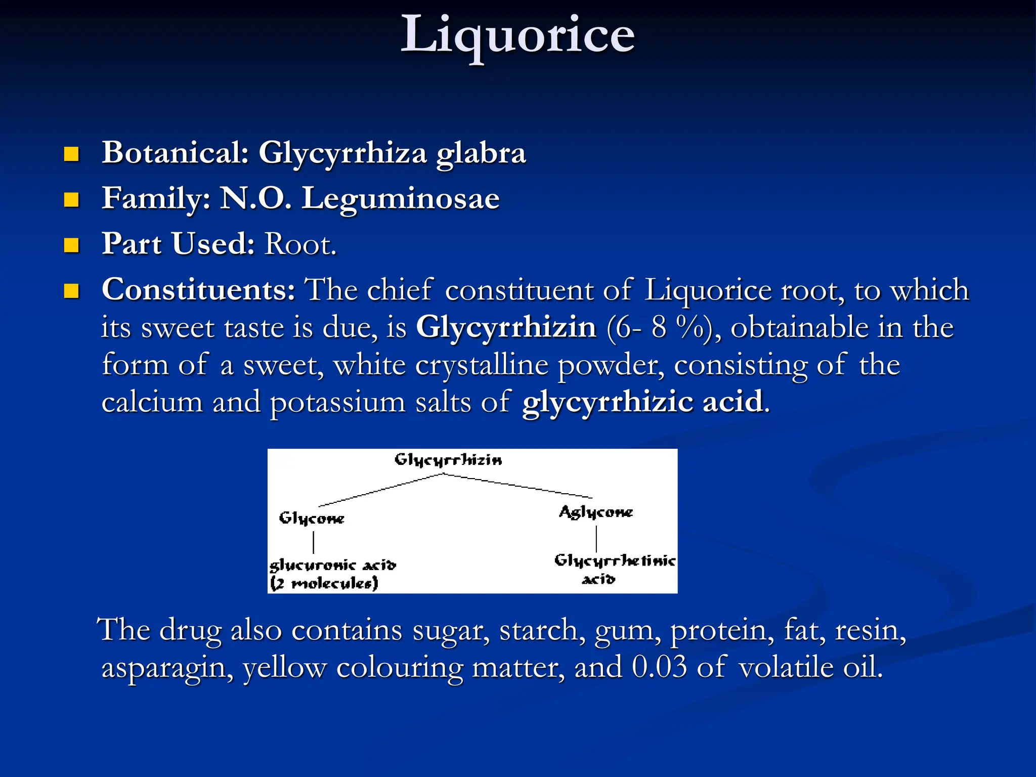 Liquorice
 Botanical: Glycyrrhiza glabra
 Family: N.O. Leguminosae
 Part Used: Root.
 Constituents: The chief constituent of Liquorice root, to which
its sweet taste is due, is Glycyrrhizin (6- 8 %), obtainable in the
form of a sweet, white crystalline powder, consisting of the
calcium and potassium salts of glycyrrhizic acid.
The drug also contains sugar, starch, gum, protein, fat, resin,
asparagin, yellow colouring matter, and 0.03 of volatile oil.
 
