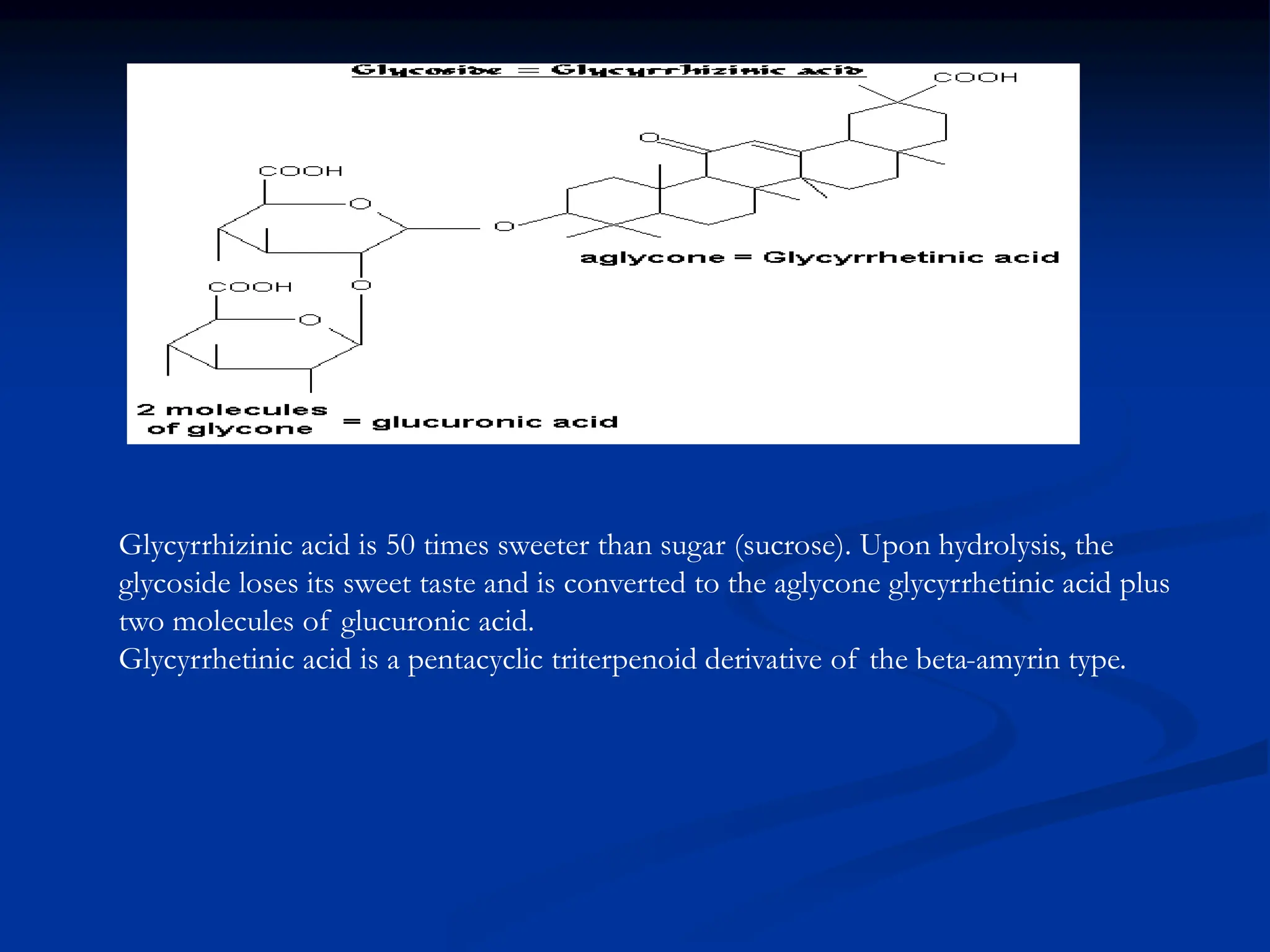 Glycyrrhizinic acid is 50 times sweeter than sugar (sucrose). Upon hydrolysis, the
glycoside loses its sweet taste and is converted to the aglycone glycyrrhetinic acid plus
two molecules of glucuronic acid.
Glycyrrhetinic acid is a pentacyclic triterpenoid derivative of the beta-amyrin type.
 