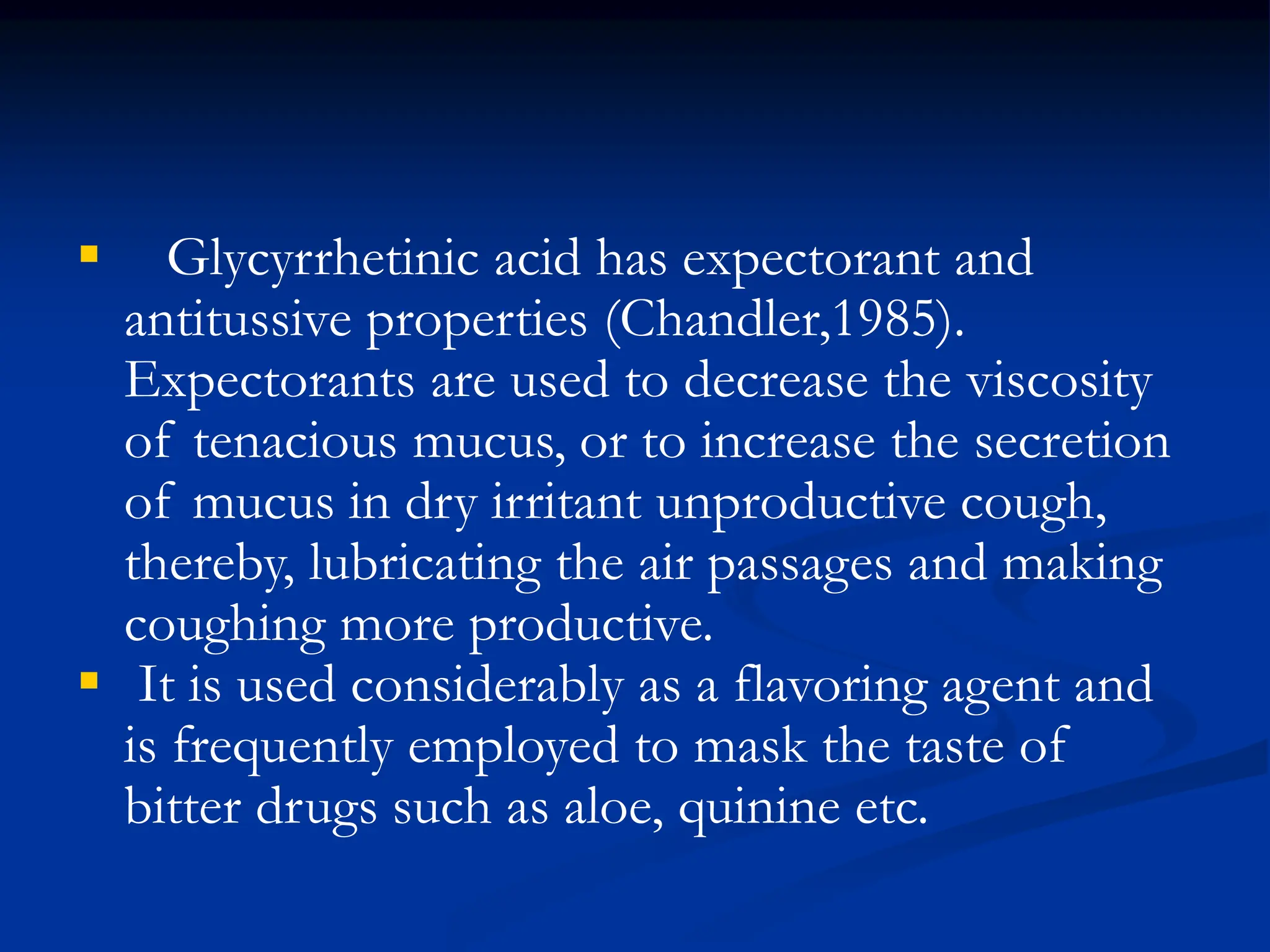  Glycyrrhetinic acid has expectorant and
antitussive properties (Chandler,1985).
Expectorants are used to decrease the viscosity
of tenacious mucus, or to increase the secretion
of mucus in dry irritant unproductive cough,
thereby, lubricating the air passages and making
coughing more productive.
 It is used considerably as a flavoring agent and
is frequently employed to mask the taste of
bitter drugs such as aloe, quinine etc.
 