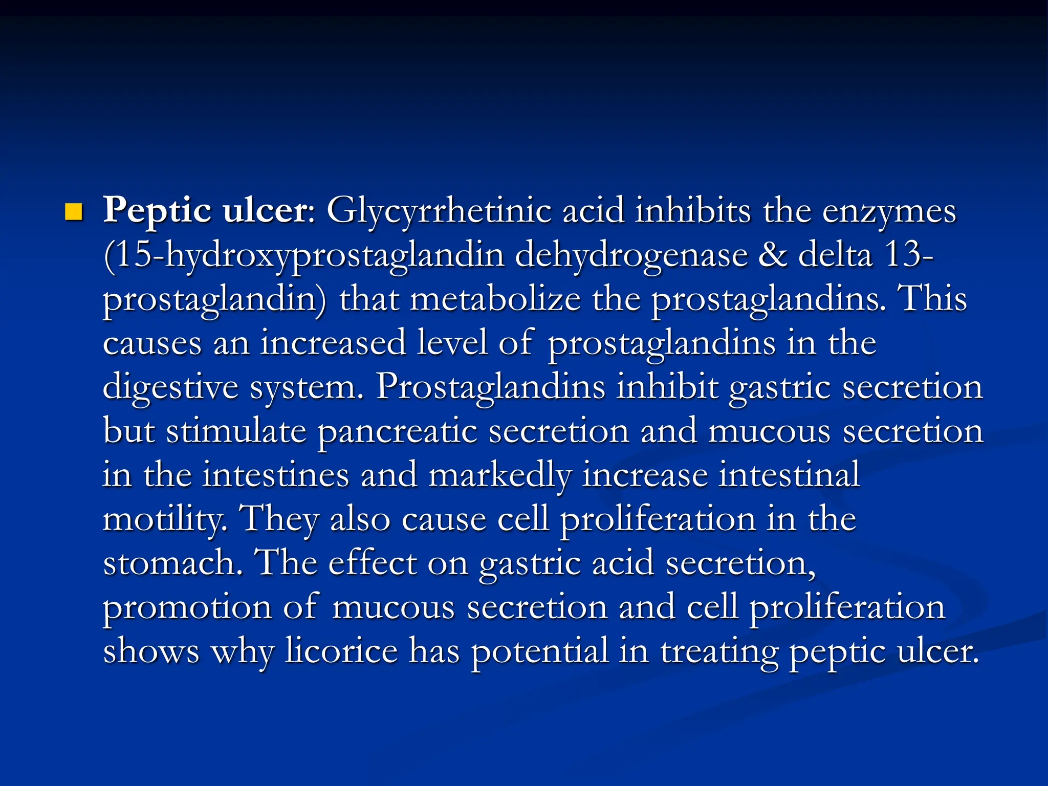  Peptic ulcer: Glycyrrhetinic acid inhibits the enzymes
(15-hydroxyprostaglandin dehydrogenase & delta 13-
prostaglandin) that metabolize the prostaglandins. This
causes an increased level of prostaglandins in the
digestive system. Prostaglandins inhibit gastric secretion
but stimulate pancreatic secretion and mucous secretion
in the intestines and markedly increase intestinal
motility. They also cause cell proliferation in the
stomach. The effect on gastric acid secretion,
promotion of mucous secretion and cell proliferation
shows why licorice has potential in treating peptic ulcer.
 