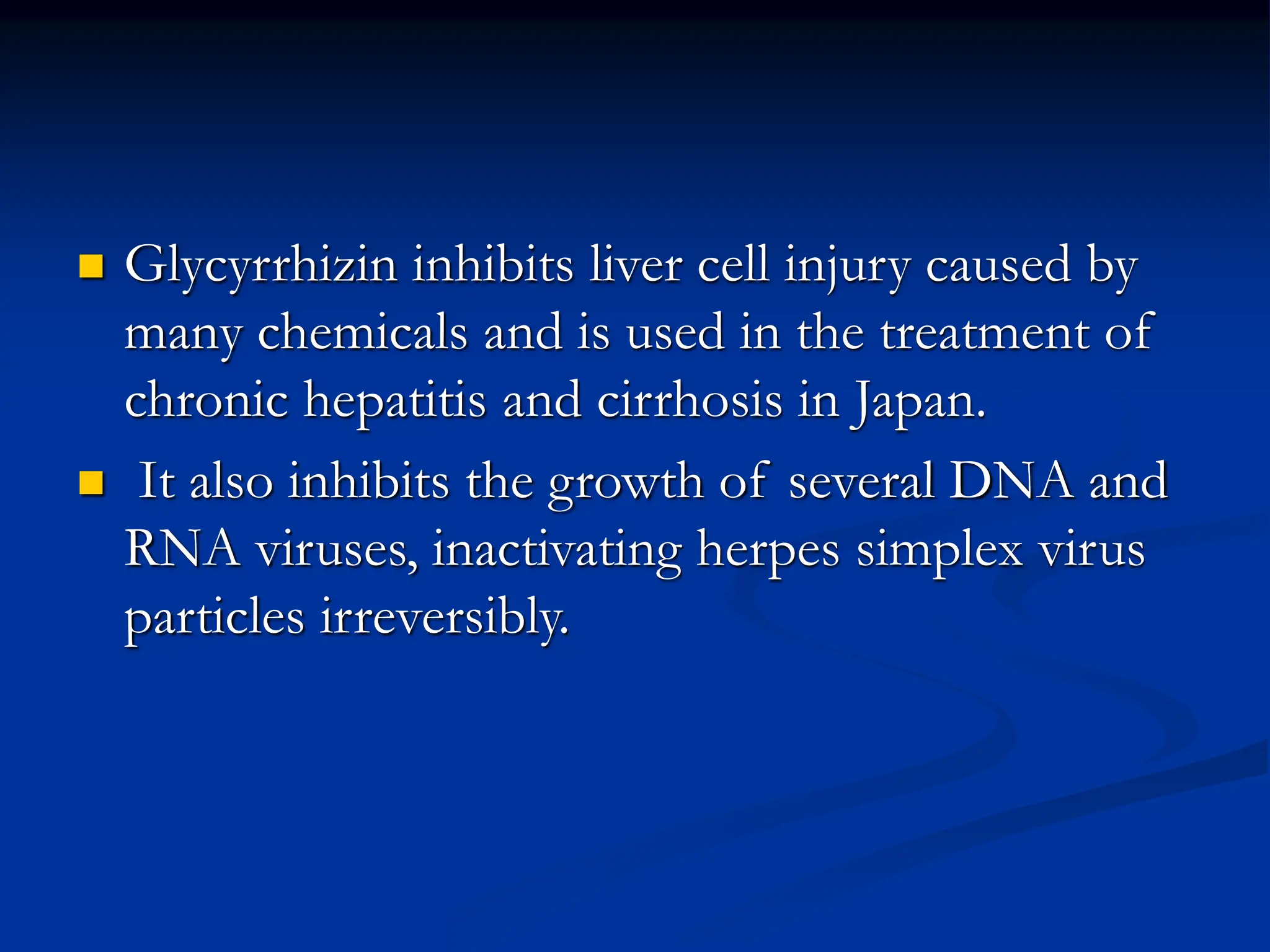  Glycyrrhizin inhibits liver cell injury caused by
many chemicals and is used in the treatment of
chronic hepatitis and cirrhosis in Japan.
 It also inhibits the growth of several DNA and
RNA viruses, inactivating herpes simplex virus
particles irreversibly.
 