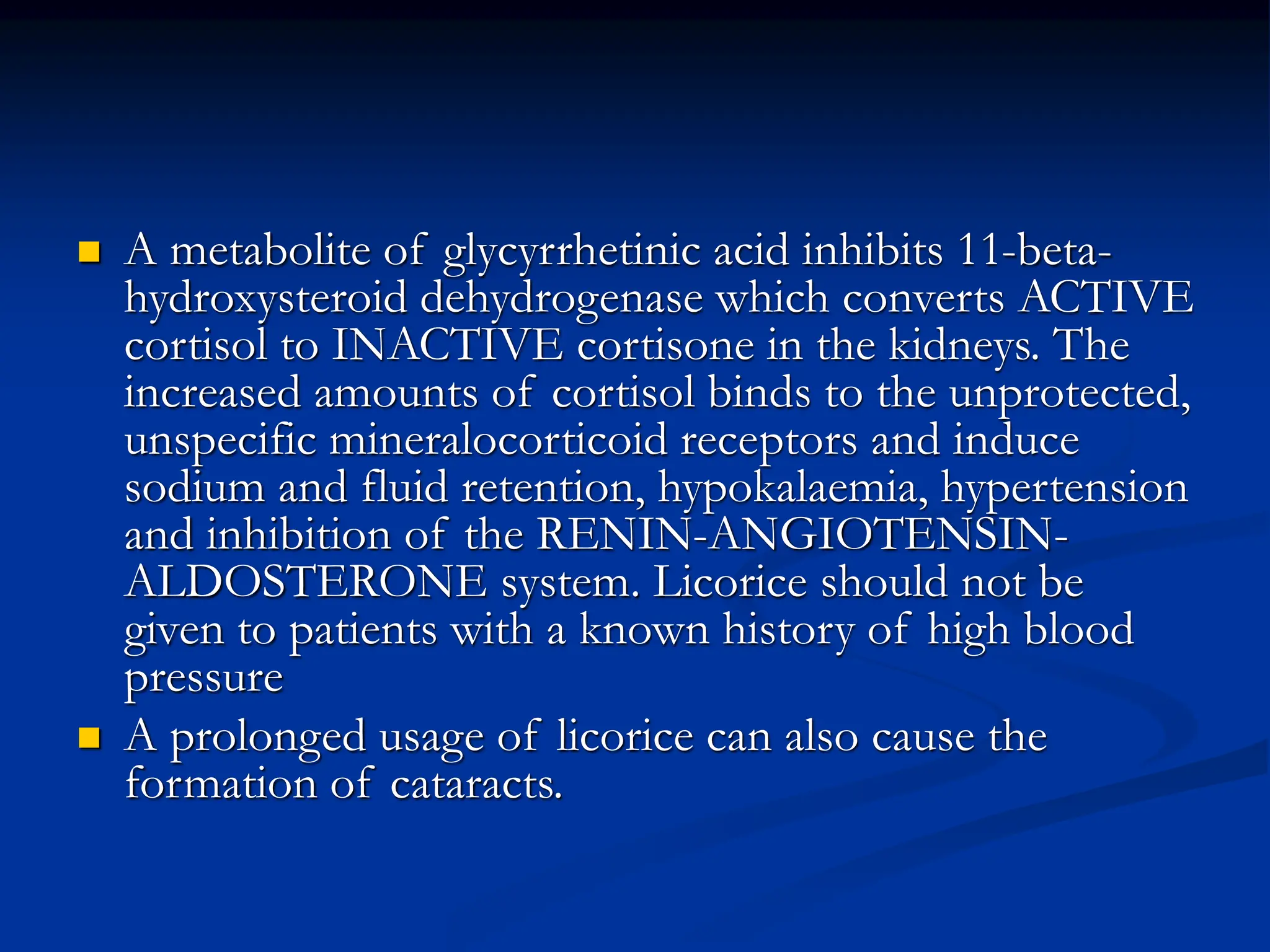  A metabolite of glycyrrhetinic acid inhibits 11-beta-
hydroxysteroid dehydrogenase which converts ACTIVE
cortisol to INACTIVE cortisone in the kidneys. The
increased amounts of cortisol binds to the unprotected,
unspecific mineralocorticoid receptors and induce
sodium and fluid retention, hypokalaemia, hypertension
and inhibition of the RENIN-ANGIOTENSIN-
ALDOSTERONE system. Licorice should not be
given to patients with a known history of high blood
pressure
 A prolonged usage of licorice can also cause the
formation of cataracts.
 