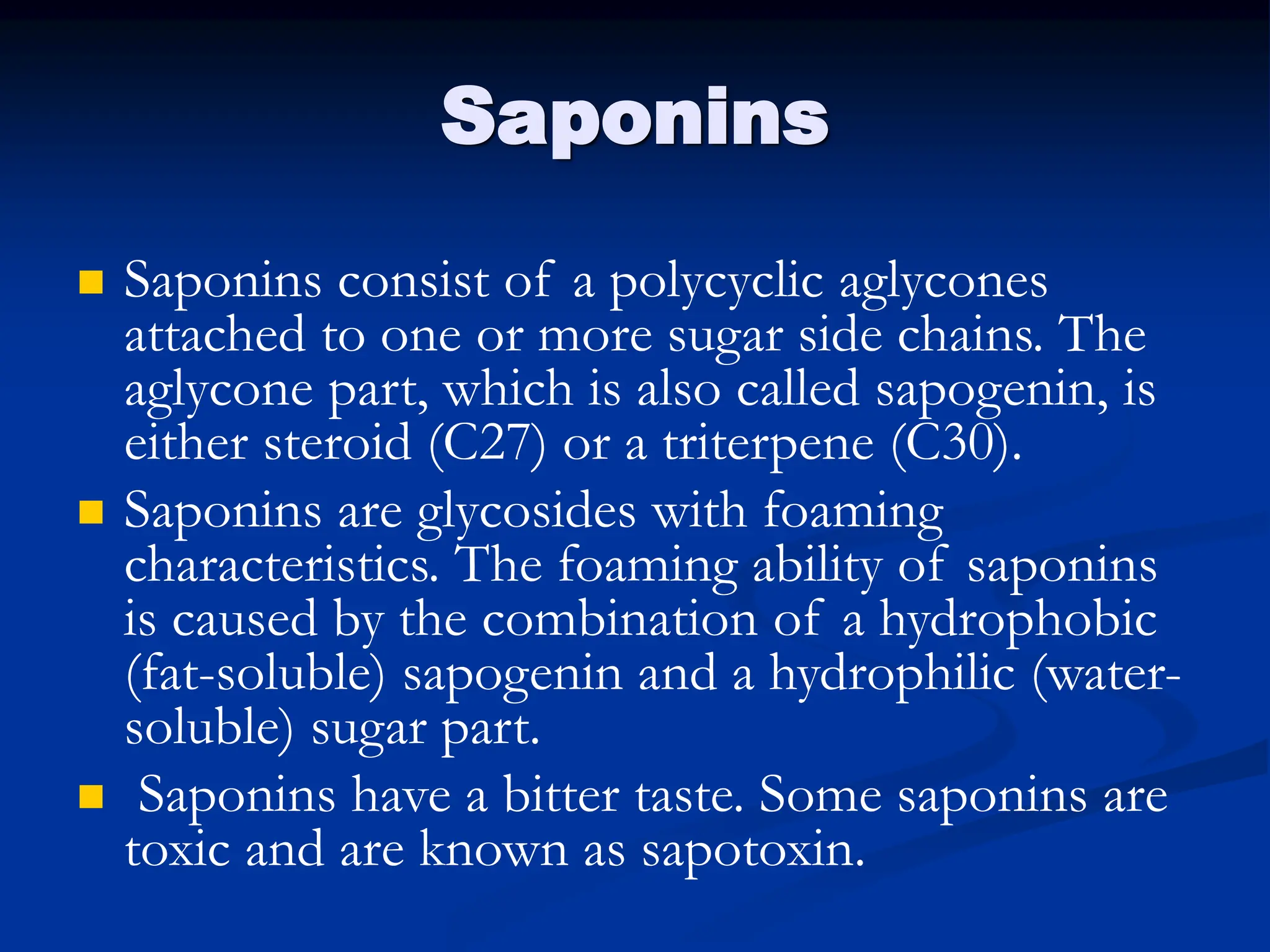 Saponins
 Saponins consist of a polycyclic aglycones
attached to one or more sugar side chains. The
aglycone part, which is also called sapogenin, is
either steroid (C27) or a triterpene (C30).
 Saponins are glycosides with foaming
characteristics. The foaming ability of saponins
is caused by the combination of a hydrophobic
(fat-soluble) sapogenin and a hydrophilic (water-
soluble) sugar part.
 Saponins have a bitter taste. Some saponins are
toxic and are known as sapotoxin.
 