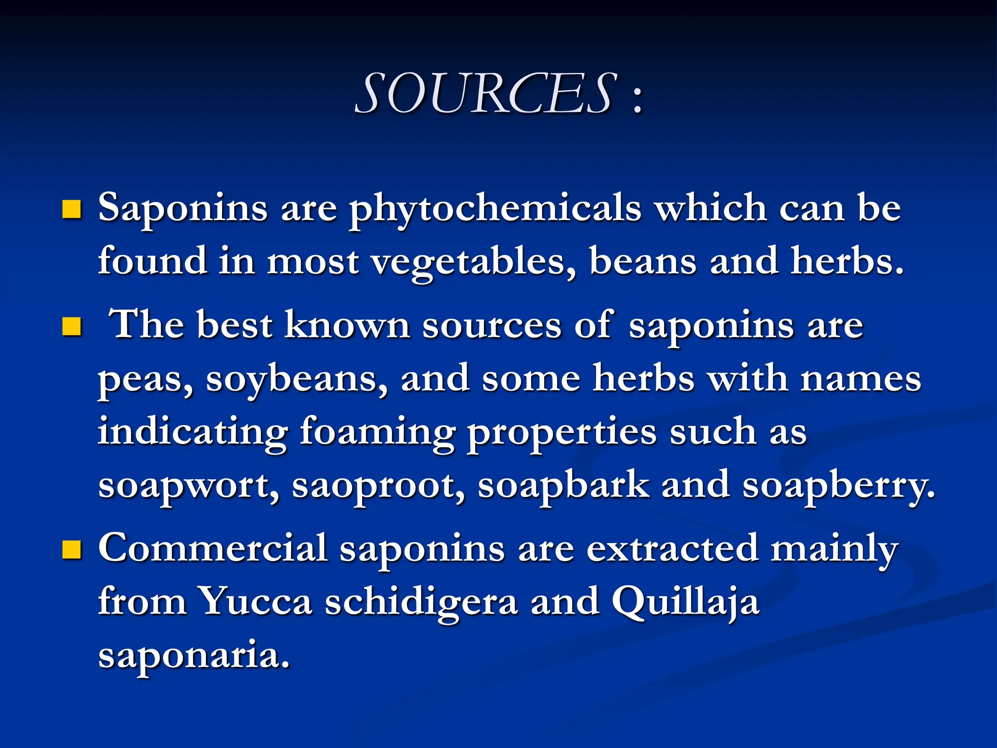 SOURCES :
 Saponins are phytochemicals which can be
found in most vegetables, beans and herbs.
 The best known sources of saponins are
peas, soybeans, and some herbs with names
indicating foaming properties such as
soapwort, saoproot, soapbark and soapberry.
 Commercial saponins are extracted mainly
from Yucca schidigera and Quillaja
saponaria.
 