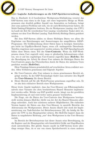 F -X C h a n ge                                                                                            F -X C h a n ge
    PD                                                                                                          PD




                          !




                                                                                                                                     !
                        W




                                                                                                                                   W
                      O




                                                                                                                                 O
                     N




                                                                                                                                N
                   y




                                                                                                                              y
                bu




                                                                                                                           bu
                               122    3 SAP Memory Management f¨r Linux
                                                               u
              to




                                                                                                                         to
          k




                                                                                                                     k
        lic




                                                                                                                   lic
    C




                                                                                                                C
w




                                                                                                           w
                                m




                                                                                                                                           m
    w                                                                                                          w
w




                                                                                                            w
                               o




                                                                                                                                          o
        .d o                   .c                                                                                  .d o                   .c
               c u -tr a c k                                                                                              c u -tr a c k
                               3.2.1 Logische Anforderungen an die SAP-Speicherverwaltung
                               Das in Abschnitt 2.1.3 beschriebene Workprozess-Multiplexing versetzt das
                               SAP-System zum einen in die Lage, mit einer begrenzten Menge an Work-
                               prozessen eine deutlich gr¨ßere Anzahl von Anwendern zu bedienen, bringt
                                                          o
                               aber zum anderen Probleme mit sich, wie sie auch Betriebssysteme haben, die
                               Multi-Tasking-F¨higkeiten besitzen: Da ein Workprozess (analog: eine CPU)
                                                a
                               im Laufe der Zeit f¨r verschiedene User (analog: verschiedene Tasks) aktiv ist,
                                                  u
                               m¨ssen vor dem User-Wechsel (analog: Task-Switch) ﬂ¨ chtige Daten gesichert
                                 u                                                    u
                               werden.
                                   Bei dem SAP-System z¨hlen zu diesen ﬂ¨chtigen Daten vor allem die
                                                            a                 u
                               Ergebnisse von Berechnungen und Auswertungen der ausgef¨hrten ABAP-
                                                                                              u
                               Programme. Die Gr¨ßenordnung dieser Daten kann in heutigen Anwendun-
                                                    o
                               gen leicht im GigaByte-Bereich liegen, wenn z.B. umfangreiche Datenbank-
                               Tabellen eingelesen und ausgewertet werden m¨ssen. Im SAP-Sprachgebrauch
                                                                             u
                               bilden diese Daten einen Teil des User-Contexts. Wenn ein SAP-Work-
                               prozess einem User zugeteilt wird, muss er gleichzeitig Informationen erhal-
                               ten, wie er auf den zugeh¨rigen User-Context zugreifen kann (Roll-In). Bei
                                                          o

                                                          ¨
                                                             u
                                                                 x
                               der Beendigung der Arbeit f¨r diesen User m¨ssen die ﬂ¨chtigen Daten des
                                                                             u           u
                               User-Contexts gegen das Uberschreiben durch die Daten des n¨chsten Users
                               gesch¨tzt werden (Roll-Out).
                                    u
                                                                                                a
                                                              Le
                                   Diese Vorg¨nge k¨nnen grunds¨tzlich auf verschiedene Arten realisiert wer-
                                             a      o            a
                               den. Allen Verfahren gemeinsam sind folgende Aspekte:
                               • Die User-Contexte aller User m¨ ssen in einem gemeinsamen Bereich ab-
                                                                   u
                                                 pp

                                 gelegt werden. In der SAP-Terminologie ﬁndet man mitunter den Begriﬀ
                                 des User-Memory f¨r diesen Bereich.
                                                        u
                               • Dieser Bereich soll f¨ r alle Work-Prozesse gemeinsam zugreifbar sein. Er
                                                       u
                                 ist also kein exklusiver Bereich eines Workprozesses.
                                       sU


                               Dieser letzte Aspekt impliziert, dass das User-Memory aus Eﬃzienzgr¨ nden
                                                                                                     u
                               mittels einer Variante des oben beschriebenen Shared Memories implemen-
                               tiert werden sollte. Welche von SAP gew¨hlt wurde, h¨ngt von der gew¨hlten
                                                                        a             a              a
                               Implementierung ab und wird weiter unten genauer beschrieben.
                                   Die Frage, wie die Daten des User-Contexts dem Workprozess bereitge-
                               stellt werden k¨nnen (Roll-In), bleibt von der Art des Shared Memories aller-
                                              o
                               dings unber¨hrt. Auch hier existieren mehrere M¨glichkeiten. Die einfachste
                                           u                                     o
                               Version kopiert die Daten aus dem User-Memory in spezielle Bereiche des
                               Adressraums des Workprozesses. Dieser Ansatz ¨hnelt sehr stark der Imple-
                                                                                a
                               mentierung von Task-Switches bei Betriebssystemen [22], die h¨uﬁg die Re-
                                                                                              a
                               gister der CPU in den Hauptspeicher sichern. Der Roll-Out kopiert dann die
                               Daten in umgekehrter Richtung aus dem Workprozess in das User-Memory
                               zur¨ck.
                                   u
                                   Im Bereich der Betriebssysteme hat dieser Ansatz seine Berechtigung, da
                               die Register und der Hauptspeicher sich hinsichtlich Gr¨ße und Zugriﬀszeiten
                                                                                        o
                               stark unterscheiden. Der gleiche Ansatz macht im SAP-System heute aller-
                               dings weniger Sinn, da er nur von einem Speicherbereich in einen anderen
 