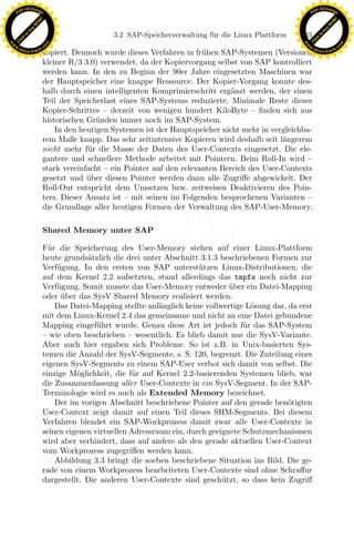 F -X C h a n ge                                                                                           F -X C h a n ge
    PD                                                                                                         PD




                          !




                                                                                                                                    !
                        W




                                                                                                                                  W
                      O




                                                                                                                                O
                     N




                                                                                                                               N
                   y




                                                                                                                             y
                bu




                                                                                                                          bu
                                                   3.2 SAP-Speicherverwaltung f¨ r die Linux Plattform
                                                                               u                         123
              to




                                                                                                                        to
          k




                                                                                                                    k
        lic




                                                                                                                  lic
    C




                                                                                                               C
w




                                                                                                          w
                                m




                                                                                                                                          m
    w                                                                                                         w
w




                                                                                                           w
                               o




                                                                                                                                         o
        .d o                   .c                                                                                 .d o                   .c
               c u -tr a c k                                                                                             c u -tr a c k
                               kopiert. Dennoch wurde dieses Verfahren in fr¨hen SAP-Systemen (Versionen
                                                                             u
                               kleiner R/3 3.0) verwendet, da der Kopiervorgang selbst von SAP kontrolliert
                               werden kann. In den zu Beginn der 90er Jahre eingesetzten Maschinen war
                               der Hauptspeicher eine knappe Ressource. Der Kopier-Vorgang konnte des-
                               halb durch einen intelligenten Komprimierschritt erg¨nzt werden, der einen
                                                                                     a
                               Teil der Speicherlast eines SAP-Systems reduzierte. Minimale Reste dieses
                               Kopier-Schrittes – derzeit von wenigen hundert KiloByte – ﬁnden sich aus
                               historischen Gr¨nden immer noch im SAP-System.
                                               u
                                   In den heutigen Systemen ist der Hauptspeicher nicht mehr in vergleichba-
                               rem Maße knapp. Das sehr zeitintensive Kopieren wird deshalb seit l¨ngerem
                                                                                                   a
                               nicht mehr f¨r die Masse der Daten des User-Contexts eingesetzt. Die ele-
                                            u
                               gantere und schnellere Methode arbeitet mit Pointern. Beim Roll-In wird –
                               stark vereinfacht – ein Pointer auf den relevanten Bereich des User-Contexts
                               gesetzt und uber diesen Pointer werden dann alle Zugriﬀe abgewickelt. Der
                                            ¨
                               Roll-Out entspricht dem Umsetzen bzw. zeitweisen Deaktivieren des Poin-
                               ters. Dieser Ansatz ist – mit seinen im Folgenden besprochenen Varianten –
                               die Grundlage aller heutigen Formen der Verwaltung des SAP-User-Memory.

                               Shared Memory unter SAP          x
                                                             Le
                               F¨r die Speicherung des User-Memory stehen auf einer Linux-Plattform
                                 u
                               heute grunds¨tzlich die drei unter Abschnitt 3.1.3 beschriebenen Formen zur
                                             a
                               Verf¨gung. In den ersten von SAP unterst¨tzen Linux-Distributionen, die
                                   u                                        u
                                                 pp

                               auf dem Kernel 2.2 aufsetzten, stand allerdings das tmpfs noch nicht zur
                               Verf¨gung. Somit musste das User-Memory entweder uber ein Datei-Mapping
                                   u                                                 ¨
                               oder uber das SysV Shared Memory realisiert werden.
                                     ¨
                                   Das Datei-Mapping stellte anf¨nglich keine vollwertige L¨sung dar, da erst
                                                                 a                         o
                               mit dem Linux-Kernel 2.4 das gemeinsame und nicht an eine Datei gebundene
                                       sU


                               Mapping eingef¨hrt wurde. Genau diese Art ist jedoch f¨r das SAP-System
                                               u                                         u
                               – wie oben beschrieben – wesentlich. Es blieb damit nur die SysV-Variante.
                               Aber auch hier ergaben sich Probleme. So ist z.B. in Unix-basierten Sys-
                               temen die Anzahl der SysV-Segmente, s. S. 120, begrenzt. Die Zuteilung eines
                               eigenen SysV-Segments zu einem SAP-User verbot sich damit von selbst. Die
                               einzige M¨glichkeit, die f¨r auf Kernel 2.2-basierenden Systemen blieb, war
                                         o               u
                               die Zusammenfassung aller User-Contexte in ein SysV-Segment. In der SAP-
                               Terminologie wird es auch als Extended Memory bezeichnet.
                                   Der im vorigen Abschnitt beschriebene Pointer auf den gerade ben¨tigten
                                                                                                      o
                               User-Context zeigt damit auf einen Teil dieses SHM-Segments. Bei diesem
                               Verfahren blendet ein SAP-Workprozess damit zwar alle User-Contexte in
                               seinen eigenen virtuellen Adressraum ein, durch geeignete Schutzmechanismen
                               wird aber verhindert, dass auf andere als den gerade aktuellen User-Context
                               vom Workprozess zugegriﬀen werden kann.
                                   Abbildung 3.3 bringt die soeben beschriebene Situation ins Bild. Die ge-
                               rade von einem Workprozess bearbeiteten User-Contexte sind ohne Schraﬀur
                               dargestellt. Die anderen User-Contexte sind gesch¨tzt, so dass kein Zugriﬀ
                                                                                   u
 