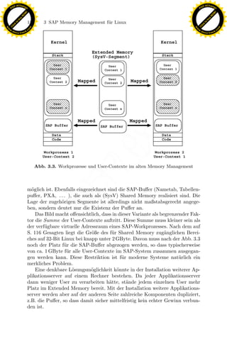 F -X C h a n ge                                                                                            F -X C h a n ge
    PD                                                                                                          PD




                          !




                                                                                                                                     !
                        W




                                                                                                                                   W
                      O




                                                                                                                                 O
                     N




                                                                                                                                N
                   y




                                                                                                                              y
                bu




                                                                                                                           bu
                               124      3 SAP Memory Management f¨r Linux
                                                                 u
              to




                                                                                                                         to
          k




                                                                                                                     k
        lic




                                                                                                                   lic
    C




                                                                                                                C
w




                                                                                                           w
                                m




                                                                                                                                           m
    w                                                                                                          w
w




                                                                                                            w
                               o




                                                                                                                                          o
        .d o                   .c                                                                                  .d o                   .c
               c u -tr a c k                                                                                              c u -tr a c k




                                                                 x
                                                              Le
                                    Abb. 3.3. Workprozesse und User-Contexte im alten Memory Management
                                                  pp

                               m¨glich ist. Ebenfalls eingezeichnet sind die SAP-Buﬀer (Nametab, Tabellen-
                                 o
                               puﬀer, PXA, . . . ), die auch als (SysV) Shared Memory realisiert sind. Die
                               Lage der zugeh¨rigen Segmente ist allerdings nicht maßstabsgerecht angege-
                                               o
                                        sU


                               ben, sondern deutet nur die Existenz der Puﬀer an.
                                   Das Bild macht oﬀensichtlich, dass in dieser Variante als begrenzender Fak-
                               tor die Summe der User-Contexte auftritt. Diese Summe muss kleiner sein als
                               der verf¨gbare virtuelle Adressraum eines SAP-Workprozesses. Nach dem auf
                                        u
                               S. 116 Gesagten liegt die Gr¨ße des f¨r Shared Memory zug¨nglichen Berei-
                                                             o        u                        a
                               ches auf 32-Bit Linux bei knapp unter 2 GByte. Davon muss nach der Abb. 3.3
                               noch der Platz f¨r die SAP-Buﬀer abgezogen werden, so dass typischerweise
                                                u
                               von ca. 1 GByte f¨r alle User-Contexte im SAP-System zusammen ausgegan-
                                                 u
                               gen werden kann. Diese Restriktion ist f¨r moderne Systeme nat¨ rlich ein
                                                                          u                          u
                               merkliches Problem.
                                   Eine denkbare L¨sungsm¨glichkeit k¨nnte in der Installation weiterer Ap-
                                                   o        o           o
                               plikationsserver auf einem Rechner bestehen. Da jeder Applikationsserver
                               dann weniger User zu verarbeiten h¨tte, st¨nde jedem einzelnen User mehr
                                                                     a       a
                               Platz im Extended Memory bereit. Mit der Installation weitere Applikations-
                               server werden aber auf der anderen Seite zahlreiche Komponenten dupliziert,
                               z.B. die Puﬀer, so dass damit sicher mittelfristig kein echter Gewinn verbun-
                               den ist.
 