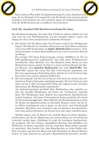 F -X C h a n ge                                                                                            F -X C h a n ge
    PD                                                                                                          PD




                          !




                                                                                                                                     !
                        W




                                                                                                                                   W
                      O




                                                                                                                                 O
                     N




                                                                                                                                N
                   y




                                                                                                                              y
                bu




                                                                                                                           bu
                                                   3.2 SAP-Speicherverwaltung f¨ r die Linux Plattform
                                                                               u                          125
              to




                                                                                                                         to
          k




                                                                                                                     k
        lic




                                                                                                                   lic
    C




                                                                                                                C
w




                                                                                                           w
                                m




                                                                                                                                           m
    w                                                                                                          w
w




                                                                                                            w
                               o




                                                                                                                                          o
        .d o                   .c                                                                                  .d o                   .c
               c u -tr a c k                                                                                              c u -tr a c k
                                  Einen anderen Weg w¨hlt die Implementierung der neuen Speicherverwal-
                                                        a
                               tung, die im Abschnitt 3.2.3 vorgestellt wird. Sie blendet nur noch den aktuell
                               ben¨tigten User-Context ein und verschiebt damit die Gr¨ßeneinschr¨nkung
                                  o                                                        o          a
                               auch f¨r 32-Bit-Systeme hin zu gr¨ßeren User-Contexten.
                                     u                           o

                               3.2.2 Die standard SAP-Speicherverwaltung f¨ r Linux
                                                                          u

                               Das Speichermanagement, das unter dem 2.2-Kernel alleine m¨glich war und
                                                                                          o
                               auch noch bis zum SAP-Basisrelease 4.6 den Standard bildete, basiert auf
                               einigen der oben schon beschriebenen technischen Konzepte:
                               • Der initiale Teil der Daten eines User-Contexts wird in den Workprozess
                                 kopiert. Der Bereich im virtuellen Adressraum, der diese Daten aufnimmt,
                                 wird in der SAP-Terminologie als lokaler Roll-Bereich bezeichnet. Tech-
                                 nisch betrachtet ist dieser lokale Rollbereich ein vorab reservierter Bereich
                                 des Heaps.
                                 Ein winziger Teil dieses Kopiervorgangs (wenige 100 KByte) ist fest im
                                 SAP-Applikationsserver implementiert und nicht durch Proﬁlparameter

                                                                 x
                                 beeinﬂussbar. Beim Roll-Out, d.h. dem Kopieren dieser Daten aus dem
                                 Workprozess hinaus, landen die Daten in einem weiteren Bereich des Sha-
                                                              Le
                                 red Memory, dem globalen Rollbereich oder auch Roll-Puﬀer. Der
                                 Roll-Puﬀer nimmt also einen Teil aller User-Contexte gemeinsam auf.
                                 Bei einer angemessenen Einstellung dieses Anteils des User-Contexts liegt
                                 keine hohe Last auf dem globalen Rollbereich.
                                                 pp

                               • Der uberwiegende Teil des User-Contexts wird durch die bereits oben be-
                                      ¨
                                 schriebene Pointer-Operation zug¨nglich gemacht. Die User-Contexte sind
                                                                    a
                                 dabei auf die in Abb. 3.3 dargestellte Weise alle zugleich in den virtuellen
                                 Adressraum des Workprozesses eingeblendet.
                                       sU


                                 Aus Sicherheitsgr¨nden geschieht diese Einblendung aber zun¨chst so,
                                                    u                                                a
                                 dass der jeweilige Workprozess auf keinen der Userkontexte zugreifen
                                 kann. Der Workprozess muss deshalb den zugeordneten Speicherbereich
                                 explizit freigeben. Auf einem Unix-basierten System geschieht dies durch
                                 den Systemaufruf mprotect. Beim Roll-Out des Benutzerkontexts werden
                                 die Rechte des Speicherbereichs im Extended Memory wieder auf die al-
                                 ten Werte zur¨ckgesetzt und er damit vor dem Lese- und Schreibzugriﬀ
                                                u
                                 gesch¨tzt. Hierdurch wird verhindert, dass ein Benutzer den Speicherbe-
                                       u
                                 reich eines anderen Benutzers im System lesen oder sogar ver¨ndern kann.
                                                                                                 a
                                   Dar¨ber hinaus tritt als Reserve der restliche Heap als dritter Speicher-
                                       u
                               bereich hinzu, der f¨r die Allokierung von weiteren Daten des User-Contexts
                                                   u
                               verwendet werden kann. Abbildung 3.4 zeigt die beteiligten Speicherberei-
                               che graphisch. Die uber Pointer zugegriﬀenen Bereiche sind schraﬃert, der
                                                   ¨
                               Rollbereich ist dichter gepunktet und der zus¨tzliche Heap leichter gepunk-
                                                                              a
                               tet gezeichnet. Man beachte hier, dass Heap-Speicher an vielen Stellen allo-
                               kiert sein kann und dass der Heap auch kein Gegen¨ber im Shared Memory
                                                                                   u
                               besitzt. Er kann demnach als privater Speicherbereich betrachtet werden.
 
