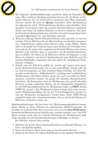 F -X C h a n ge                                                                                                F -X C h a n ge
    PD                                                                                                              PD




                          !




                                                                                                                                         !
                        W




                                                                                                                                       W
                      O




                                                                                                                                     O
                     N




                                                                                                                                    N
                   y




                                                                                                                                  y
                bu




                                                                                                                               bu
                                                       3.2 SAP-Speicherverwaltung f¨ r die Linux Plattform
                                                                                   u                          127
              to




                                                                                                                             to
          k




                                                                                                                         k
        lic




                                                                                                                       lic
    C




                                                                                                                    C
w




                                                                                                               w
                                m




                                                                                                                                               m
    w                                                                                                              w
w




                                                                                                                w
                               o




                                                                                                                                              o
        .d o                   .c                                                                                      .d o                   .c
               c u -tr a c k                                                                                                  c u -tr a c k
                                    2. Die folgenden Speicherallokierungen geschehen dann im Extended Me-
                                       mory. Hier existieren allerdings maximale Grenzen f¨r die Menge an Ex-
                                                                                              u
                                       tended Memory, die ein User-Context einnehmen darf. Diese maximalen
                                       Grenzen werden oft auch als Quotas bezeichnet. Diese Beschr¨nkung   a
                                       ist aufgrund der auf S. 123 beschriebenen Struktur nachvollziehbar: Kein
                                       einzelner User-Context sollte das gesamte Extended Memory einnehmen
                                       d¨rfen und damit die anderen Benutzer im System blockieren. Der Spei-
                                         u
                                       cherbereich des Benutzerkontextes wird uber den schon besprochenen Sys-
                                                                                 ¨
                                       temaufruf mprotect() les- und schreibbar gemacht.
                                    3. Wenn der zul¨ssige Teil des Extended Memory nicht ausreicht, so wird der
                                                      a
                                       restliche Teil der Roll-Area f¨r die Bereitstellung von Speicher herangezo-
                                                                     u
                                       gen. Typischerweise umfasst dieser Bereich einige wenige MByte. Damit
                                       stellt er f¨r große User-Contexte kaum einen Gewinn dar. F¨r kleine Con-
                                                  u                                                 u
                                       texte jedoch, die wegen eines ausgelasteten Extended Memory dort keinen
                                       Speicher mehr erhalten, kann er ausreichen, um die Speicheranforderun-
                                       gen zu erf¨llen. Die Daten in der Roll-Area werden im Gegensatz zu den
                                                   u
                                       Daten im n¨chsten und letzten Speicherbereich beim Roll-Out auf den
                                                     a
                                       globalen Roll-Buﬀer ausgelagert und sind damit f¨r nachfolgende Work-
                                                                                            u
                                       prozesse verf¨ gbar.
                                                      u
                                                                     x
                                    4. Sobald auch die Roll-Area gef¨llt ist, werden ggf. immer noch anste-
                                                                        u
                                                                  Le
                                       hende Speicheranforderungen bis zu einer einstellbaren Grenze oder bis
                                       zur Adressraumgrenze aus dem restlichen Heap befriedigt. F¨r diese Da-
                                                                                                      u
                                       ten gibt es jedoch keine  Auﬀangbereiche (backing store) außerhalb des
                                       Workprozesses. Die Daten k¨nnen damit nur noch innerhalb des Work-
                                                                     o
                                                     pp

                                       prozesses verarbeitet werden, der gerade den aktuellen Benutzerkontext
                                       bearbeitet. Als Konsequenz muss der Workprozess dem gerade aktuellen
                                       Benutzer so lange zugeordnet bleiben, bis der Dialogschritt abgearbeitet
                                       ist. Im SAP-Sprachgebrauch ist der Workprozess damit im PRIV-Modus
                                           sU


                                       (PRIV f¨r privat). Der Workprozess nimmt solange nicht mehr am nor-
                                                 u
                                       malen Multiplexing-Zyklus teil, bis der Verarbeitungsschritt beendet ist
                                       und der Workprozes durchgestartet werden kann. Dieser PRIV-Modus
                                       entspricht damit einer Ausnahmesituation, die u.a. durch den Einsatz der
                                       Roll-Area vermieden werden soll.
                               Speicheranforderungen, die uber diese vier Allokierungsm¨glichkeiten hinaus-
                                                            ¨                               o
                               gehen, f¨hren zu einem Abbruch des anfordernden ABAP-Programms. Zu
                                       u
                               beachten ist in diesem Fall, dass es sich hier nicht um eine Out-Of-Memory-
                               Situation des Betriebssystems handeln muss, sondern zun¨chst nur eine SAP
                                                                                          a
                               Quota erreicht wurde oder der virtuelle Adressraum des Workprozesses nicht
                               mehr ausreicht um alle Speicheranforderungen befriedigen zu k¨nnen.
                                                                                                o
                                  Der Roll-Out arbeitet dann analog:
                                    1. Sch¨tzen des gerade aktiven Speicherbereiches im Extended Memory vor
                                          u
                                       Lese- und Schreibzugriﬀen,
                                    2. L¨sen des Pointers durch Umsetzung in das Extended Memory,
                                        o
                                    3. Kopieren der Daten des lokalen Roll-Bereich in den globalen Roll-Puﬀer.
 