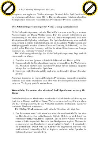 F -X C h a n ge                                                                                               F -X C h a n ge
    PD                                                                                                             PD




                          !




                                                                                                                                        !
                        W




                                                                                                                                      W
                      O




                                                                                                                                    O
                     N




                                                                                                                                   N
                   y




                                                                                                                                 y
                bu




                                                                                                                              bu
                               128        3 SAP Memory Management f¨r Linux
                                                                   u
              to




                                                                                                                            to
          k




                                                                                                                        k
        lic




                                                                                                                      lic
    C




                                                                                                                   C
w




                                                                                                              w
                                m




                                                                                                                                              m
    w                                                                                                             w
w




                                                                                                               w
                               o




                                                                                                                                             o
        .d o                   .c                                                                                     .d o                   .c
               c u -tr a c k                                                                                                 c u -tr a c k
                               Ausgehend von typischen Gr¨ßenordnungen f¨r den lokalen Roll-Bereich sind
                                                            o              u
                               im schlimmsten Fall also einige MByte Daten zu kopieren. Bei einer schlechten
                               Konﬁguration kann dies ein merkliches Performance-Problem darstellen.


                               Die Allokierungsreihenfolge f¨ r Nicht-Dialog-Workprozesse
                                                            u

                               Nicht-Dialog-Workprozesse, wie ein Batch-Workprozess, unterliegen anderen
                               Anforderungen als Dialog-Workprozesse. F¨r den gerade betrachteten Zu-
                                                                          u
                               sammenhang ist vor allem relevant, dass z.B. Batch-Workprozesse nicht dem
                               Workprozess-Multiplexing unterliegen. Die Speicherallokierung muss deshalb
                               nicht prim¨r Bereiche ber¨cksichtigen, die auch anderen Workprozessen zur
                                           a             u
                               Verf¨gung gestellt werden k¨nnen (Extended Memory, Roll-Bereich). Im Ge-
                                   u                       o
                               genteil sollte Extended Memory, welches in vielen Situationen eine knappe
                               Ressource ist, sparsam verwendet werden.
                                   Die Allokierungsreihenfolge der Nicht-Dialog-Workprozesse folgt deshalb
                               einem anderen Muster:
                                            a
                                                                    x
                                    1. Zun¨chst wird der (gesamte) lokale Roll-Bereich mit Daten gef¨ llt.
                                                                                                       u
                                    2. Dann geschieht die Speicherallokierung im privaten Heap des Workprozes-
                                       ses. Auch hier existiert eine einstellbare Grenze f¨r die maximal m¨gliche
                                                                                          u               o
                                                                 Le
                                       Menge des zu allokierenden Speichers.
                                    3. Erst wenn beide Bereiche gef¨llt sind, wird im Extended Memory Speicher
                                                                     u
                                       gesucht.
                                                     pp

                               Auch hier kommt es zu einem Abbruch des Programms, wenn alle genannten
                               Bereiche nicht mehr ausreichen oder aber vom Betriebssystem kein Speicher
                               mehr zur Verf¨gung gestellt werden kann.
                                             u
                                           sU


                               Wesentliche Parameter der standard SAP-Speicherverwaltung f¨ r
                                                                                          u
                               Linux

                               In den beiden letzten Abschnitten wurden die Abl¨ufe bei der Allokierung von
                                                                               a
                               Speicher in Dialog- und Nicht-Dialog-Workprozessen strukturell beschrieben.
                               Die SAP Proﬁlparameter, die das Verhalten im Detail bestimmen, fassen wir
                               in diesem Abschnitt zusammen.
                                   F¨r Dialog-Workprozesse stellt sich die Situation wie folgt dar:
                                    u
                                    1. Der Parameter ztta/roll area bestimmt die maximale Gr¨ße des loka-
                                                                                                    o
                                       len Roll-Bereichs. Der initial kopierte Teil der Roll-Area wird durch den
                                       Parameter ztta/roll first begrenzt. Bis zu dieser Grenze werden im
                                       ersten Allokierungsschritt Daten in den Workprozess kopiert. Meistens ist
                                       es angebracht, den Standardwert von ztta/roll first = 1 unver¨nderta
                                       zu ubernehmen. Damit wird das SAP-System angewiesen, nur den tech-
                                          ¨
                                       nisch minimal notwendigen Teil zu kopieren und dann sofort Speicher im
                                       Extended Memory anzufordern.
 