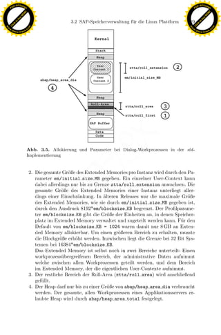 F -X C h a n ge                                                                                              F -X C h a n ge
    PD                                                                                                            PD




                          !




                                                                                                                                       !
                        W




                                                                                                                                     W
                      O




                                                                                                                                   O
                     N




                                                                                                                                  N
                   y




                                                                                                                                y
                bu




                                                                                                                             bu
                                                       3.2 SAP-Speicherverwaltung f¨ r die Linux Plattform
                                                                                   u                         129
              to




                                                                                                                           to
          k




                                                                                                                       k
        lic




                                                                                                                     lic
    C




                                                                                                                  C
w




                                                                                                             w
                                m




                                                                                                                                             m
    w                                                                                                            w
w




                                                                                                              w
                               o




                                                                                                                                            o
        .d o                   .c                                                                                    .d o                   .c
               c u -tr a c k                                                                                                c u -tr a c k




                                                                    x
                               Abb. 3.5. Allokierung und Parameter bei Dialog-Workprozessen in der std -
                                                                 Le
                               Implementierung
                                                     pp

                                    2. Die gesamte Gr¨ße des Extended Memories pro Instanz wird durch den Pa-
                                                      o
                                       rameter em/initial size MB gegeben. Ein einzelner User-Context kann
                                       dabei allerdings nur bis zu Grenze ztta/roll extension anwachsen. Die
                                       gesamte Gr¨ße des Extended Memories einer Instanz unterliegt aller-
                                                    o
                                       dings einer Einschr¨nkung. In alteren Releases war die maximale Gr¨ße
                                                           a           ¨                                     o
                                           sU


                                       des Extended Memories, wie sie durch em/initial size MB gegeben ist,
                                       durch den Ausdruck 8192*em/blocksize KB begrenzt. Der Proﬁlparame-
                                       ter em/blocksize KB gibt die Gr¨ße der Einheiten an, in denen Speicher-
                                                                         o
                                       platz im Extended Memory verwaltet und zugeteilt werden kann. F¨r den
                                                                                                         u
                                       Default von em/blocksize KB = 1024 waren damit nur 8 GB an Exten-
                                       ded Memory allokierbar. Um einen gr¨ßeren Bereich zu erhalten, musste
                                                                             o
                                       die Blockgr¨ße erh¨ht werden. Inzwischen liegt die Grenze bei 32 Bit Sys-
                                                   o      o
                                       temen bei 16384*em/blocksize KB.
                                       Das Extended Memory ist selbst noch in zwei Bereiche unterteilt: Einen
                                       workprozess¨ bergreifenen Bereich, der administrative Daten aufnimmt
                                                    u
                                       welche zwischen allen Workprozessen geteilt werden, und dem Bereich
                                       im Extended Memory, der die eigentlichen User-Contexte aufnimmt.
                                    3. Der restliche Bereich der Roll-Area (ztta/roll area) wird anschließend
                                       gef¨llt.
                                          u
                                    4. Der Heap darf nur bis zu einer Gr¨ße von abap/heap area dia verbraucht
                                                                         o
                                       werden. Der gesamte, allen Workprozessen eines Applikationsservers er-
                                       laubte Heap wird durch abap/heap area total festgelegt.
 