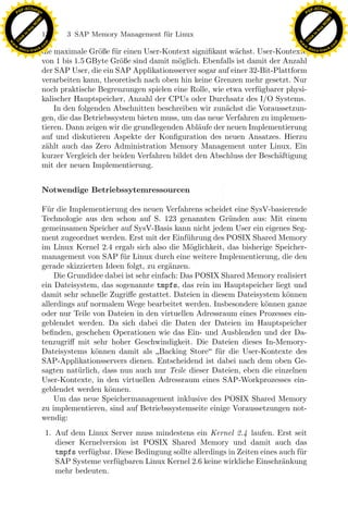 F -X C h a n ge                                                                                                F -X C h a n ge
    PD                                                                                                              PD




                          !




                                                                                                                                         !
                        W




                                                                                                                                       W
                      O




                                                                                                                                     O
                     N




                                                                                                                                    N
                   y




                                                                                                                                  y
                bu




                                                                                                                               bu
                               132        3 SAP Memory Management f¨r Linux
                                                                   u
              to




                                                                                                                             to
          k




                                                                                                                         k
        lic




                                                                                                                       lic
    C




                                                                                                                    C
w




                                                                                                               w
                                m




                                                                                                                                               m
    w                                                                                                              w
w




                                                                                                                w
                               o




                                                                                                                                              o
        .d o                   .c                                                                                      .d o                   .c
               c u -tr a c k                                                                                                  c u -tr a c k
                               die maximale Gr¨ße f¨r einen User-Kontext signiﬁkant w¨chst. User-Kontexte
                                                o    u                                 a
                               von 1 bis 1.5 GByte Gr¨ße sind damit m¨glich. Ebenfalls ist damit der Anzahl
                                                       o               o
                               der SAP User, die ein SAP Applikationsserver sogar auf einer 32-Bit-Plattform
                               verarbeiten kann, theoretisch nach oben hin keine Grenzen mehr gesetzt. Nur
                               noch praktische Begrenzungen spielen eine Rolle, wie etwa verf¨ gbarer physi-
                                                                                              u
                               kalischer Hauptspeicher, Anzahl der CPUs oder Durchsatz des I/O Systems.
                                   In den folgenden Abschnitten beschreiben wir zun¨chst die Voraussetzun-
                                                                                     a
                               gen, die das Betriebssystem bieten muss, um das neue Verfahren zu implemen-
                               tieren. Dann zeigen wir die grundlegenden Abl¨ufe der neuen Implementierung
                                                                             a
                               auf und diskutieren Aspekte der Konﬁguration des neuen Ansatzes. Hierzu
                               z¨hlt auch das Zero Administration Memory Management unter Linux. Ein
                                a
                               kurzer Vergleich der beiden Verfahren bildet den Abschluss der Besch¨ftigung
                                                                                                    a
                               mit der neuen Implementierung.


                               Notwendige Betriebssytemressourcen

                               F¨r die Implementierung des neuen Verfahrens scheidet eine SysV-basierende
                                 u

                                                                     x
                               Technologie aus den schon auf S. 123 genannten Gr¨nden aus: Mit einem
                                                                                      u
                               gemeinsamen Speicher auf SysV-Basis kann nicht jedem User ein eigenes Seg-
                               ment zugeordnet werden. Erst mit der Einf¨hrung des POSIX Shared Memory
                                                                          u
                                                                  Le
                               im Linux Kernel 2.4 ergab sich also die M¨glichkeit, das bisherige Speicher-
                                                                           o
                               management von SAP f¨r Linux durch eine weitere Implementierung, die den
                                                       u
                               gerade skizzierten Ideen folgt, zu erg¨nzen.
                                                                     a
                                                     pp

                                   Die Grundidee dabei ist sehr einfach: Das POSIX Shared Memory realisiert
                               ein Dateisystem, das sogenannte tmpfs, das rein im Hauptspeicher liegt und
                               damit sehr schnelle Zugriﬀe gestattet. Dateien in diesem Dateisystem k¨nnen
                                                                                                     o
                               allerdings auf normalem Wege bearbeitet werden. Insbesondere k¨nnen ganze
                                                                                               o
                                           sU


                               oder nur Teile von Dateien in den virtuellen Adressraum eines Prozesses ein-
                               geblendet werden. Da sich dabei die Daten der Dateien im Hauptspeicher
                               beﬁnden, geschehen Operationen wie das Ein- und Ausblenden und der Da-
                               tenzugriﬀ mit sehr hoher Geschwindigkeit. Die Dateien dieses In-Memory-
                               Dateisystems k¨nnen damit als Backing Store f¨r die User-Kontexte des
                                               o                                   u
                               SAP-Applikationsservers dienen. Entscheidend ist dabei nach dem oben Ge-
                               sagten nat¨rlich, dass nun auch nur Teile dieser Dateien, eben die einzelnen
                                          u
                               User-Kontexte, in den virtuellen Adressraum eines SAP-Workprozesses ein-
                               geblendet werden k¨nnen.
                                                   o
                                   Um das neue Speichermanagement inklusive des POSIX Shared Memory
                               zu implementieren, sind auf Betriebssystemseite einige Voraussetzungen not-
                               wendig:
                                    1. Auf dem Linux Server muss mindestens ein Kernel 2.4 laufen. Erst seit
                                       dieser Kernelversion ist POSIX Shared Memory und damit auch das
                                       tmpfs verf¨gbar. Diese Bedingung sollte allerdings in Zeiten eines auch f¨r
                                                 u                                                              u
                                       SAP Systeme verf¨gbaren Linux Kernel 2.6 keine wirkliche Einschr¨nkung
                                                        u                                                  a
                                       mehr bedeuten.
 