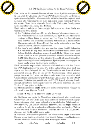 F -X C h a n ge                                                                                              F -X C h a n ge
    PD                                                                                                            PD




                          !




                                                                                                                                       !
                        W




                                                                                                                                     W
                      O




                                                                                                                                   O
                     N




                                                                                                                                  N
                   y




                                                                                                                                y
                bu




                                                                                                                             bu
                                                       3.2 SAP-Speicherverwaltung f¨ r die Linux Plattform
                                                                                   u                         133
              to




                                                                                                                           to
          k




                                                                                                                       k
        lic




                                                                                                                     lic
    C




                                                                                                                  C
w




                                                                                                             w
                                m




                                                                                                                                             m
    w                                                                                                            w
w




                                                                                                              w
                               o




                                                                                                                                            o
        .d o                   .c                                                                                    .d o                   .c
               c u -tr a c k                                                                                                c u -tr a c k
                                    2. Das tmpfs ist der zentrale Bestandteil des neuen Speichermanagements:
                                       In ihm wird der Backing Store der SAP Benutzerkontexte auf Betriebs-
                                       systemebene abgebildet. Mitunter ﬁndet sich f¨r dieses Dateisystem auch
                                                                                      u
                                       noch der alte Name shmfs oder auch shm, der in Linux Kernel 2.3 verwen-
                                       det wurde. Dieser Name zeigt sehr deutlich die Absicht des Dateisystems:
                                       Es ist ein SHared Memory File System.
                                       Zwei kleinere technische Bemerkungen beleuchten an dieser Stelle das
                                       tmpfs noch etwas n¨her:
                                                            a
                                        a) Die Funktionen im Linux-Kernel, die das tmpfs implementieren, wer-
                                           den Kernel-intern auch dazu verwendet, das SysV-Shared Memory zu
                                           realisieren. Diese Tatsache ist aber auf der Ebene der Anwendungen
                                           nicht sichtbar und erfordert auch keine Aktionen des Administrators.
                                           Ebenso mountet der Linux-Kernel das tmpfs automatisch, um Ano-
                                           nymous Shared Memory zu realisieren.
                                        b) Das tmpfs unterscheidet sich von den im Linux-Umfeld bekannten
                                           RAM Disks. Es liegt zwar auch im Hauptspeicher und ist damit beim
                                           Reboot ﬂ¨chtig, allerdings kann es je nach Bedarf bis zu einer maxi-
                                                     u
                                           malen Gr¨ße im Hauptspeicher dynamisch wachsen oder schrumpfen.
                                                     o
                                                                     x
                                           RAM Disks hingegen werden mit einer festen Gr¨ße angelegt und be-
                                                                                           o
                                           legen unverz¨glich den konﬁgurierten Speicherplatz, wohingegen ein
                                                         u
                                                                  Le
                                           leeres tmpfs keinen Speicherplatz ben¨tigt.
                                                                                  o
                                       Die Existenz des tmpfs allein reicht nat¨rlich noch nicht f¨r den Einsatz
                                                                                u                 u
                                       im SAP-Applikationsserver aus. Wie jedes Dateisystem muss auch das
                                       tmpfs vor dem Gebrauch in den Verzeichnisbaum des Linux-Rechners
                                                     pp

                                       gemountet werden. Dies ist die zweite Voraussetzung. Etwas genauer
                                       gesagt, erwartet SAP, dass der Mountpunkt /dev/shm verwendet wird.
                                       Grunds¨tzlich w¨re hier zwar jeder beliebige Ort denkbar, die von POSIX
                                               a         a
                                       deﬁnierte Funktion shm open(), die ein POSIX Shared Memory Objekt
                                           sU


                                       erzeugt, erwartet es aber an genau diesem Ort. Diese Funktion ist ab der
                                       Version 2.2 der glibc verf¨gbar.
                                                                  u
                                       Die Maximalgr¨ße des tmpfs wird dabei uber Mountoptionen vorgegeben,
                                                       o                        ¨
                                       z.B. bewirkt der folgende Aufruf
                                          mount -t tmpfs -o size=5G tmpfs /dev/shm
                                      ein Einh¨ngen des tmpfs im Verzeichnis /dev/shm mit einer maximalen
                                               a
                                      Gr¨ße von 5 GB. Die Gr¨ße kann dabei entweder wie hier absolut angege-
                                         o                     o
                                      ben werden oder relativ zum vorhandenen physikalischen Arbeitsspeicher:
                                      etwa size=30%. Der Default ist derzeit size=50%, d.h. das tmpfs wird halb
                                      so groß wie der physisch vorhandenen Hauptspeicher konﬁguriert. Weitere
                                      Mount-Optionen sind die Anzahl der Inodes nr inodes, s. S. 230, im Dat-
                                      eisystem und die Berechtigungen mode.
                                      In manchen Distributionen geschieht das Mounten des tmpfs durch einen
                                      Eintrag in der Konﬁgurationsdatei des Kernels /etc/sysconfig/kernel.
                                      Andere schreiben standardm¨ßig einen Eintrag der Form
                                                                   a
                                          tmpfs        /dev/shm         tmpfs         defaults         0 0
 