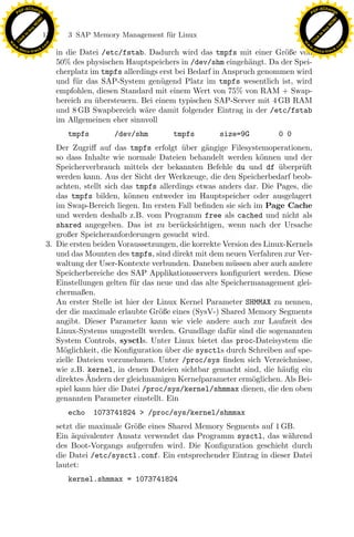 F -X C h a n ge                                                                                              F -X C h a n ge
    PD                                                                                                            PD




                          !




                                                                                                                                       !
                        W




                                                                                                                                     W
                      O




                                                                                                                                   O
                     N




                                                                                                                                  N
                   y




                                                                                                                                y
                bu




                                                                                                                             bu
                               134        3 SAP Memory Management f¨r Linux
                                                                   u
              to




                                                                                                                           to
          k




                                                                                                                       k
        lic




                                                                                                                     lic
    C




                                                                                                                  C
w




                                                                                                             w
                                m




                                                                                                                                             m
    w                                                                                                            w
w




                                                                                                              w
                               o




                                                                                                                                            o
        .d o                   .c                                                                                    .d o                   .c
               c u -tr a c k                                                                                                c u -tr a c k
                                      in die Datei /etc/fstab. Dadurch wird das tmpfs mit einer Gr¨ße von
                                                                                                      o
                                      50% des physischen Hauptspeichers in /dev/shm eingeh¨ngt. Da der Spei-
                                                                                             a
                                      cherplatz im tmpfs allerdings erst bei Bedarf in Anspruch genommen wird
                                      und f¨r das SAP-System gen¨gend Platz im tmpfs wesentlich ist, wird
                                            u                       u
                                      empfohlen, diesen Standard mit einem Wert von 75% von RAM + Swap-
                                      bereich zu ubersteuern. Bei einem typischen SAP-Server mit 4 GB RAM
                                                 ¨
                                      und 8 GB Swapbereich w¨re damit folgender Eintrag in der /etc/fstab
                                                                a
                                      im Allgemeinen eher sinnvoll
                                          tmpfs        /dev/shm         tmpfs        size=9G          0 0
                                       Der Zugriﬀ auf das tmpfs erfolgt uber g¨ngige Filesystemoperationen,
                                                                            ¨     a
                                       so dass Inhalte wie normale Dateien behandelt werden k¨nnen und der
                                                                                                  o
                                       Speicherverbrauch mittels der bekannten Befehle du und df uberpr¨ft
                                                                                                       ¨     u
                                       werden kann. Aus der Sicht der Werkzeuge, die den Speicherbedarf beob-
                                       achten, stellt sich das tmpfs allerdings etwas anders dar. Die Pages, die
                                       das tmpfs bilden, k¨nnen entweder im Hauptspeicher oder ausgelagert
                                                             o
                                       im Swap-Bereich liegen. Im ersten Fall beﬁnden sie sich im Page Cache
                                       und werden deshalb z.B. vom Programm free als cached und nicht als
                                                                     x
                                       shared angegeben. Das ist zu ber¨cksichtigen, wenn nach der Ursache
                                                                           u
                                       großer Speicheranforderungen gesucht wird.
                                                                  Le
                                    3. Die ersten beiden Voraussetzungen, die korrekte Version des Linux-Kernels
                                       und das Mounten des tmpfs, sind direkt mit dem neuen Verfahren zur Ver-
                                       waltung der User-Kontexte verbunden. Daneben m¨ssen aber auch andere
                                                                                         u
                                       Speicherbereiche des SAP Applikationsservers konﬁguriert werden. Diese
                                                     pp

                                       Einstellungen gelten f¨r das neue und das alte Speichermanagement glei-
                                                               u
                                       chermaßen.
                                       An erster Stelle ist hier der Linux Kernel Parameter SHMMAX zu nennen,
                                       der die maximale erlaubte Gr¨ße eines (SysV-) Shared Memory Segments
                                                                     o
                                           sU


                                       angibt. Dieser Parameter kann wie viele andere auch zur Laufzeit des
                                       Linux-Systems umgestellt werden. Grundlage daf¨r sind die sogenannten
                                                                                        u
                                       System Controls, sysctls. Unter Linux bietet das proc-Dateisystem die
                                       M¨glichkeit, die Konﬁguration uber die sysctls durch Schreiben auf spe-
                                         o                             ¨
                                       zielle Dateien vorzunehmen. Unter /proc/sys ﬁnden sich Verzeichnisse,
                                       wie z.B. kernel, in denen Dateien sichtbar gemacht sind, die h¨uﬁg ein
                                                                                                        a
                                                ¨
                                       direktes Andern der gleichnamigen Kernelparameter erm¨glichen. Als Bei-
                                                                                               o
                                       spiel kann hier die Datei /proc/sys/kernel/shmmax dienen, die den oben
                                       genannten Parameter einstellt. Ein
                                          echo    1073741824 > /proc/sys/kernel/shmmax
                                      setzt die maximale Gr¨ße eines Shared Memory Segments auf 1 GB.
                                                           o
                                      Ein aquivalenter Ansatz verwendet das Programm sysctl, das w¨hrend
                                           ¨                                                         a
                                      des Boot-Vorgangs aufgerufen wird. Die Konﬁguration geschieht durch
                                      die Datei /etc/sysctl.conf. Ein entsprechender Eintrag in dieser Datei
                                      lautet:
                                          kernel.shmmax = 1073741824
 