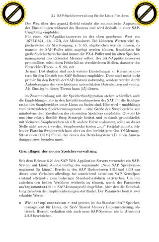 F -X C h a n ge                                                                                             F -X C h a n ge
    PD                                                                                                           PD




                          !




                                                                                                                                      !
                        W




                                                                                                                                    W
                      O




                                                                                                                                  O
                     N




                                                                                                                                 N
                   y




                                                                                                                               y
                bu




                                                                                                                            bu
                                                    3.2 SAP-Speicherverwaltung f¨ r die Linux Plattform
                                                                                u                          135
              to




                                                                                                                          to
          k




                                                                                                                      k
        lic




                                                                                                                    lic
    C




                                                                                                                 C
w




                                                                                                            w
                                m




                                                                                                                                            m
    w                                                                                                           w
w




                                                                                                             w
                               o




                                                                                                                                           o
        .d o                   .c                                                                                   .d o                   .c
               c u -tr a c k                                                                                               c u -tr a c k
                                    Der Weg uber den sysctl-Befehl erlaubt die automatische Anpassung
                                               ¨
                                    der Einstellungen w¨hrend des Bootens und wird deshalb in einer SAP-
                                                          a
                                    Umgebung empfohlen.
                                    F¨r einen SAP-Applikationsserver ist der oben gegebenen Wert von
                                      u
                                    1073741824, d.h. 1 GB, der Minimalwert. Bei kleineren Werten wird ty-
                                    pischerweise der Startvorgang, s. S. 83, abgebrochen werden m¨ssen, da
                                                                                                      u
                                    manche der SAP-Puﬀer nicht angelegt werden k¨nnen. Kandidaten f¨r
                                                                                        o                    u
                                    große Speicherbereiche sind immer der PXA-Puﬀer und im alten Speicher-
                                    management das Extended Memory selbst. Der SAP-Applikationsserver
                                    protokolliert solch einen Fehlerfall an verschiedenen Stellen, darunter den
                                    Entwickler-Traces, s. S. 98, mit.
                                    Je nach Distribution sind noch weitere Einstellungen an Kernelparame-
                                    tern f¨r den Betrieb von SAP Software empfohlen. Diese sind meist nicht
                                          u
                                    prim¨r f¨r den Betrieb der SAP-Instanz notwendig, sondern werden durch
                                         a u
                                    Anforderungen der verschiedenen unterst¨tzten Datenbanken notwendig.
                                                                               u
                                    Als Einstieg in dieses Thema kann [45] dienen.

                                   Im Zusammenhang mit der Speicherkonﬁguration stehen schließlich auch

                                                                  x
                               die Empfehlungen, die in den Installationshinweisen der SAP f¨r die Konﬁgu-
                                                                                            u
                               ration des Swapbereiches unter Linux zu ﬁnden sind. Hier wird – unabh¨ngig
                                                                                                       a
                                                               Le
                               vom verwendeten Speichermanagement – eine Gr¨ße des Swapbereichs von
                                                                                 o
                               mindestens dem Zweifachen des physischen Speichers empfohlen. Obwohl Li-
                               nux eine relativ ﬂexible Swap-Strategie besitzt und es damit grunds¨tzlich
                                                                                                     a
                               mit kleineren Swapbereichen als z.B. andere Unixe auskommt, sollte an dieser
                                                  pp

                               Stelle nicht gespart werden. Swapbereiche kosten nur Festplattenplatz, feh-
                               lender Platz im Swapbereich kann aber zu den ber¨chtigten Out-Of-Memory-
                                                                                 u
                               Situationen (OOM) f¨hren, bei denen das Betriebssystem z.B. einen Anwen-
                                                     u
                               dungsprozess beenden muss.
                                        sU


                               Grundlagen der neuen Speicherverwaltung

                               Seit dem Release 6.20 des SAP Web Application Servers verwendet ein SAP-
                               System auf Linux standardm¨ßig das sogenannte Neue SAP Speicherma-
                                                             a
                               nagement f¨r Linux. Bereits in den SAP Basisreleasen 4.5B und 4.6D war
                                          u
                               dieses neue Verhalten allerdings bei ausreichend aktuellem SAP Kernelpat-
                               chstand alternativ zum bisherigen Standardverfahren aktivierbar. Um nun
                               zwischen den beiden Verfahren wechseln zu k¨nnen, wurde der Parameter
                                                                              o
                               es/implementation im SAP-Instanzproﬁl eingef¨hrt, uber den die Umschal-
                                                                                u   ¨
                               tung zwischen den Implementierungen stattﬁndet. Der Parameter besitzt zwei
                               erlaubte Werte:

                               •    Wird es/implementation = std gesetzt, ist das Standard SAP Speicher-
                                    management f¨r Linux, die SysV Shared Memory Implementierung, ak-
                                                   u
                                    tiviert. Hiermit verhalten sich auch neue SAP-Systeme wie in Abschnitt
                                    3.2.2 beschrieben.
 