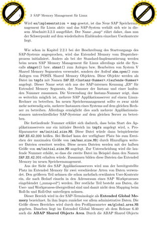 F -X C h a n ge                                                                                        F -X C h a n ge
    PD                                                                                                      PD




                          !




                                                                                                                                 !
                        W




                                                                                                                               W
                      O




                                                                                                                             O
                     N




                                                                                                                            N
                   y




                                                                                                                          y
                bu




                                                                                                                       bu
                               136    3 SAP Memory Management f¨r Linux
                                                               u
              to




                                                                                                                     to
          k




                                                                                                                 k
        lic




                                                                                                               lic
    C




                                                                                                            C
w




                                                                                                       w
                                m




                                                                                                                                       m
    w                                                                                                      w
w




                                                                                                        w
                               o




                                                                                                                                      o
        .d o                   .c                                                                              .d o                   .c
               c u -tr a c k
                               • Wird es/implementation = map gesetzt, ist das Neue SAP Speicherma-                   c u -tr a c k


                                 nagement f¨r Linux aktiv und das SAP-System verh¨lt sich wie in die-
                                           u                                        a
                                 sem Abschnitt 3.2.3 ausgef¨hrt. Der Name map r¨hrt daher, dass nun
                                                           u                      u
                                 der Schwerpunkt auf dem wiederholten Einblenden einzelner Userkontexte
                                 liegt.

                                   Wie schon in Kapitel 2.2.1 bei der Beschreibung des Startvorgangs des
                               SAP-Systems angesprochen, wird das Extended Memory vom Dispatcher-
                               prozess initialisiert. Anders als bei der Standard-Implementierung werden
                               beim neuen SAP Memory Management f¨r Linux allerdings nicht die Sys-
                                                                          u
                               calls shmget() bzw. shmat() zum Anlegen bzw. Bearbeiten von System V
                               Shared Memory Segmenten verwendet, sondern der Aufruf shm open() zum
                               Anlegen von POSIX Shared Memory Objekten. Diese Objekte werden als
                               Datei im tmpfs mit Namen SAP ES <Instanz-Nummer> <laufende-Nummer>
                               angelegt. Dieser Name setzt sich aus der SAP-internen Kennung ES f¨r   u
                               Extended Memory Segments, der Nummer der Instanz und einer laufen-
                               den Nummer zusammen. Die Verwendung der Instanz-Nummer zeigt, dass
                                               o
                                                               x
                               es weiterhin m¨glich ist, mehrere SAP Applikationsserver auf einem Linux-
                               Rechner zu betreiben. Im neuen Speichermanagement sollte es zwar nicht
                               mehr notwendig sein, mehrere Instanzen eines Systems auf dem gleichen Rech-
                                                            Le
                               ner zu betreiben. Allerdings erm¨glicht dies auch mehrere Applikationsin-
                                                                  o
                               stanzen unterschiedlicher SAP-Systeme auf dem gleichen Server zu betrei-
                               ben.
                                                 pp

                                   Die fortlaufende Nummer erkl¨rt sich dadurch, dass beim Start des Ap-
                                                                  a
                               plikationsservers nur ein initialer Bereich im tmpfs angelegt wird, s. Pro-
                               ﬁlparameter em/initial size MB. Diese Datei w¨ rde dann beispielsweise
                                                                                  u
                               SAP ES 42 000 heißen. Bei Bedarf kann der verf¨gbare Platz bis zum Errei-
                                                                               u
                               chen der maximalen Gr¨ße von (em/max size MB) durch Hinzuf¨gen weite-
                                                        o                                      u
                                       sU


                               rer Dateien erweitert werden. Diese neuen Dateien werden mit der halben
                               Gr¨ße von em/initial size MB angelegt. Zur Unterscheidung wird die lau-
                                  o
                               fende Nummer erh¨ht, so dass die zweite Datei im Beispiel dann den Namen
                                                   o
                               SAP ES 42 001 erhalten w¨rde. Zusammen bilden diese Dateien das Extended
                                                          u
                               Memory im neuen Speichermanagement.
                                   Aus der Sicht des SAP Applikationsservers wird nun der bereitgestellte
                               Platz im Extended Memory f¨r zwei verschiedene Arten von Daten verwen-
                                                              u
                               det. Den gr¨ßeren Teil nehmen die schon mehrfach erw¨hnten User-Kontexte
                                           o                                         a
                               ein, die nach Bedarf einzeln in den Adressraum eines SAP Workprozesses
                               eingeblendet (mmap-ed) werden. Der restliche Teil besteht aus Daten, die
                               User- und Workprozess-¨bergreifend sind und damit nicht dem Mapping beim
                                                        u
                               Roll-In und Roll-Out unterliegen m¨ssen.
                                                                    u
                                   Dieser Bereich wird in der SAP-Terminologie als Extended Global Me-
                               mory bezeichnet. In ihm liegen zun¨chst vor allem administrative Daten. Die
                                                                    a
                               Gr¨ße dieses Bereiches wird durch den Proﬁlparameter em/global area MB
                                  o
                               gegeben. Daneben liegt im Extended Global Memory ab dem Release 6.40
                               auch die ABAP Shared Objects Area. Durch die ABAP Shared Objects
 