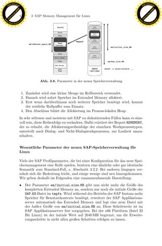 F -X C h a n ge                                                                                            F -X C h a n ge
    PD                                                                                                          PD




                          !




                                                                                                                                     !
                        W




                                                                                                                                   W
                      O




                                                                                                                                 O
                     N




                                                                                                                                N
                   y




                                                                                                                              y
                bu




                                                                                                                           bu
                               138       3 SAP Memory Management f¨r Linux
                                                                  u
              to




                                                                                                                         to
          k




                                                                                                                     k
        lic




                                                                                                                   lic
    C




                                                                                                                C
w




                                                                                                           w
                                m




                                                                                                                                           m
    w                                                                                                          w
w




                                                                                                            w
                               o




                                                                                                                                          o
        .d o                   .c                                                                                  .d o                   .c
               c u -tr a c k                                                                                              c u -tr a c k




                                               Abb. 3.8. Parameter in der neuen Speicherverwaltung


                                    1. Zun¨chst wird eine kleine Menge im Rollbereich verwendet.
                                           a
                                    2. Danach wird sofort Speicher im Extended Memory allokiert.
                                                      u
                                                                   x
                                    3. Erst wenn dar¨berhinaus noch weiterer Speicher ben¨tigt wird, kommt
                                       der restliche Rollpuﬀer zum Einsatz.
                                                                                            o
                                                                Le
                                    4. Den Abschluss bildet die Allokierung im Prozess-lokalen Heap.
                               In sehr seltenen und meistens mit SAP zu diskutierenden F¨llen kann es sinn-
                                                                                             a
                               voll sein, diese Reihenfolge zu ver¨ndern. Daf¨r existiert der Report RSMEMORY,
                                                                  a          u
                                                    pp

                               der es erlaubt, die Allokierungsreihenfolge der einzelnen Workprozesstypen,
                               unterteilt nach Dialog- und Nicht-Dialogworkprozessen, zur Laufzeit umzu-
                               schalten.
                                          sU


                               Wesentliche Parameter der neuen SAP-Speicherverwaltung f¨ r
                                                                                       u
                               Linux

                               Viele der SAP Proﬁlparameter, die bei einer Konﬁguration f¨r das neue Spei-
                                                                                          u
                               chermanagement eine Rolle spielen, besitzen eine ¨hnliche oder gar identische
                                                                                a
                               Semantik zum Standard-Fall, s. Abschnitt 3.2.2. Bei anderen hingegen ver-
                               schob sich die Bedeutung leicht, und einige wenige sind neu hinzugekommen.
                               Wir geben deshalb im Folgenden eine zusammenfassende Darstellung:
                               •      Der Parameter em/initial size MB gibt nun nicht mehr die Gr¨ße deso
                                      kompletten Extended Memory an, sondern nur noch die initiale Gr¨ße der
                                                                                                        o
                                      SAP ES-Datei im tmpfs. Wird w¨hrend des Betriebs der SAP Instanz mehr
                                                                       a
                                      Speicher f¨r Benutzerkontexte ben¨tigt, erweitert der SAP Applikations-
                                                u                         o
                                      server automatisch das Extended Memory und legt eine neue Datei mit
                                      der halben Gr¨ße von em/initial size MB an. Diese Schrittweite ist im
                                                     o
                                      SAP Applikationsserver fest vorgegeben. Bei der x86 Plattform (Intel 32
                                      Bit Linux) ist der initiale Wert auf 2040 MB begrenzt, um die Erweite-
                                      rungsschritte in nicht allzu großen Schritten erfolgen zu lassen.
 