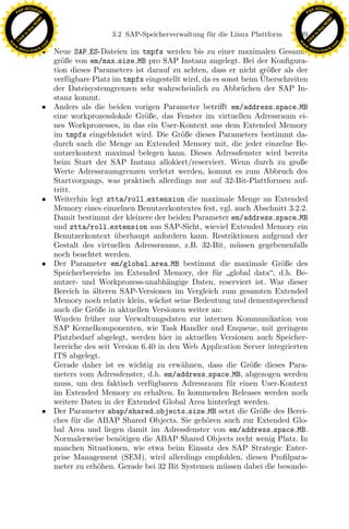 F -X C h a n ge                                                                                          F -X C h a n ge
    PD                                                                                                        PD




                          !




                                                                                                                                   !
                        W




                                                                                                                                 W
                      O




                                                                                                                               O
                     N




                                                                                                                              N
                   y




                                                                                                                            y
                bu




                                                                                                                         bu
                                                   3.2 SAP-Speicherverwaltung f¨ r die Linux Plattform
                                                                               u                         139
              to




                                                                                                                       to
          k




                                                                                                                   k
        lic




                                                                                                                 lic
    C




                                                                                                              C
w




                                                                                                         w
                                m




                                                                                                                                         m
    w                                                                                                        w
w




                                                                                                          w
                               o




                                                                                                                                        o
        .d o                   .c                                                                                .d o                   .c
               c u -tr a c k
                               • Neue SAP ES-Dateien im tmpfs werden bis zu einer maximalen Gesamt-                     c u -tr a c k


                                 gr¨ße von em/max size MB pro SAP Instanz angelegt. Bei der Konﬁgura-
                                   o
                                 tion dieses Parameters ist darauf zu achten, dass er nicht gr¨ßer als der
                                                                                                o
                                                                                              ¨
                                 verf¨gbare Platz im tmpfs eingestellt wird, da es sonst beim Uberschreiten
                                     u
                                 der Dateisystemgrenzen sehr wahrscheinlich zu Abbr¨chen der SAP In-
                                                                                          u
                                 stanz kommt.
                               • Anders als die beiden vorigen Parameter betriﬀt em/address space MB
                                 eine workprozesslokale Gr¨ße, das Fenster im virtuellen Adressraum ei-
                                                            o
                                 nes Workprozesses, in das ein User-Kontext aus dem Extended Memory
                                 im tmpfs eingeblendet wird. Die Gr¨ße dieses Parameters bestimmt da-
                                                                      o
                                 durch auch die Menge an Extended Memory mit, die jeder einzelne Be-
                                 nutzerkontext maximal belegen kann. Dieses Adressfenster wird bereits
                                 beim Start der SAP Instanz allokiert/reserviert. Wenn durch zu große
                                 Werte Adressraumgrenzen verletzt werden, kommt es zum Abbruch des
                                 Startvorgangs, was praktisch allerdings nur auf 32-Bit-Plattformen auf-
                                 tritt.
                               • Weiterhin legt ztta/roll extension die maximale Menge an Extended
                                 Memory eines einzelnen Benutzerkontextes fest, vgl. auch Abschnitt 3.2.2.

                                                                x
                                 Damit bestimmt der kleinere der beiden Parameter em/address space MB
                                 und ztta/roll extension aus SAP-Sicht, wieviel Extended Memory ein
                                 Benutzerkontext uberhaupt anfordern kann. Restriktionen aufgrund der
                                                   ¨
                                                             Le
                                 Gestalt des virtuellen Adressraums, z.B. 32-Bit, m¨ssen gegebenenfalls
                                                                                        u
                                 noch beachtet werden.
                               • Der Parameter em/global area MB bestimmt die maximale Gr¨ße des   o
                                                 pp

                                 Speicherbereichs im Extended Memory, der f¨r global data, d.h. Be-
                                                                                 u
                                 nutzer- und Workprozess-unabh¨ngige Daten, reserviert ist. War dieser
                                                                   a
                                 Bereich in ¨lteren SAP-Versionen im Vergleich zum gesamten Extended
                                             a
                                 Memory noch relativ klein, w¨chst seine Bedeutung und dementsprechend
                                                               a
                                 auch die Gr¨ße in aktuellen Versionen weiter an:
                                             o
                                       sU


                                 Wurden fr¨her nur Verwaltungsdaten zur internen Kommunikation von
                                            u
                                 SAP Kernelkomponenten, wie Task Handler und Enqueue, mit geringem
                                 Platzbedarf abgelegt, werden hier in aktuellen Versionen auch Speicher-
                                 bereiche des seit Version 6.40 in den Web Application Server integrierten
                                 ITS abgelegt.
                                 Gerade daher ist es wichtig zu erw¨hnen, dass die Gr¨ße dieses Para-
                                                                       a                    o
                                 meters vom Adressfenster, d.h. em/address space MB, abgezogen werden
                                 muss, um den faktisch verf¨gbaren Adressraum f¨r einen User-Kontext
                                                              u                       u
                                 im Extended Memory zu erhalten. In kommenden Releases werden noch
                                 weitere Daten in der Extended Global Area hinterlegt werden.
                               • Der Parameter abap/shared objects size MB setzt die Gr¨ße des Berei-
                                                                                              o
                                 ches f¨r die ABAP Shared Objects. Sie geh¨ren auch zur Extended Glo-
                                        u                                     o
                                 bal Area und liegen damit im Adressfenster von em/address space MB.
                                 Normalerweise ben¨tigen die ABAP Shared Objects recht wenig Platz. In
                                                     o
                                 manchen Situationen, wie etwa beim Einsatz des SAP Strategic Enter-
                                 prise Management (SEM), wird allerdings empfohlen, diesen Proﬁlpara-
                                 meter zu erh¨hen. Gerade bei 32 Bit Systemen m¨ssen dabei die besonde-
                                               o                                    u
 