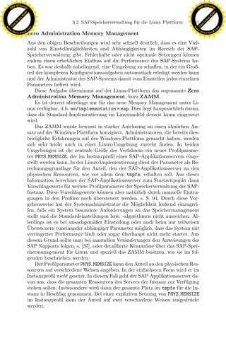 F -X C h a n ge                                                                                           F -X C h a n ge
    PD                                                                                                         PD




                          !




                                                                                                                                    !
                        W




                                                                                                                                  W
                      O




                                                                                                                                O
                     N




                                                                                                                               N
                   y




                                                                                                                             y
                bu




                                                                                                                          bu
                                                   3.2 SAP-Speicherverwaltung f¨ r die Linux Plattform
                                                                               u                         141
              to




                                                                                                                        to
          k




                                                                                                                    k
        lic




                                                                                                                  lic
    C




                                                                                                               C
w




                                                                                                          w
                                m




                                                                                                                                          m
    w                                                                                                         w
w




                                                                                                           w
                               o




                                                                                                                                         o
        .d o                   .c                                                                                 .d o                   .c
               c u -tr a c k                                                                                             c u -tr a c k
                               Zero Administration Memory Management
                               Aus den obigen Beschreibungen wird sehr schnell deutlich, dass es eine Viel-
                               zahl von Einstellm¨glichkeiten und Abh¨ngigkeiten im Bereich der SAP-
                                                     o                     a
                               Speicherverwaltung gibt. Fehlerhafte oder nicht optimale Setzungen k¨nnen
                                                                                                       o
                               zudem einen erheblichen Einﬂuss auf die Performance des SAP-Systems ha-
                               ben. Es war deshalb naheliegend, eine Umgebung zu schaﬀen, in der ein Groß-
                               teil der komplexen Konﬁgurationsaufgaben automatisch erledigt werden kann
                               und der Administrator des SAP-Systems damit vom Einstellen jedes einzelnen
                               Parameters befreit wird.
                                   Diese Aufgabe ubernimmt auf der Linux-Plattform das sogenannte Zero
                                                    ¨
                               Administration Memory Management, kurz ZAMM.
                                   Es ist derzeit allerdings nur f¨r das neue Memory Management unter Li-
                                                                  u
                               nux verf¨gbar, d.h. es/implementation = map. Dies liegt haupts¨chlich daran,
                                        u                                                      a
                               dass die Standard-Implementierung im Linuxumfeld derzeit kaum eingesetzt
                               wird.
                                   Das ZAMM wurde bewusst in starker Anlehnung an einen ahnlichen An-
                                                                                               ¨
                               satz auf der Windows-Plattform konzipiert. Administratoren, die bereits dies-
                               bez¨gliche Erfahrungen auf der Windows-Plattform gemacht haben, werden
                                   u
                                                                x
                               sich sehr leicht auch in einer Linux-Umgebung zurecht ﬁnden. In beiden
                               Umgebungen ist die zentrale Gr¨ße des Verfahrens ein neuer Proﬁlparame-
                                                                  o
                                                             Le
                               ter PHYS MEMSIZE, der im Instanzproﬁl eines SAP-Applikationsservers einge-
                               stellt werden kann. In der Linux-Implementierung dient der Parameter als Be-
                               rechnungsgrundlage f¨r den Anteil, den der SAP-Applikationsserver an den
                                                       u
                               physischen Ressourcen, wie vor allem dem tmpfs, erhalten soll. Aus dieser
                                                 pp

                               Information berechnet der SAP-Applikationsserver zum Startzeitpunkt dann
                               Vorschlagswerte f¨r weitere Proﬁlparameter der Speicherverwaltung der SAP-
                                                  u
                               Instanz. Diese Vorschlagswerte k¨nnen aber nat¨rlich durch manuelle Eintra-
                                                                  o             u
                               gungen in den Proﬁlen noch ubersteuert werden, s. S. 94. Durch diese Vor-
                                                               ¨
                                       sU


                               gehensweise hat der Systemadministrator die M¨glichkeit lenkend einzugrei-
                                                                                 o
                               fen, falls ein System besondere Anforderungen an das Speichermanagement
                               stellt und die Standardeinstellungen bzw. -algorithmen nicht ausreichen. Al-
                               lerdings ist es bei unsachgem¨ßer Einstellung oder auch beim nur teilweisen
                                                              a
                               ¨
                               Ubersteuern voneinander abh¨ngiger Parameter m¨glich, dass das System mit
                                                              a                    o
                               verringerter Performance l¨uft oder sogar uberhaupt nicht mehr startet. Aus
                                                           a               ¨
                               diesem Grund sollte man bei manuellen Ver¨nderungen den Anweisungen des
                                                                             a
                               SAP Supports folgen, s. [37], oder detaillierte Kenntnisse uber das SAP-Spei-
                                                                                          ¨
                               chermanagement f¨ r Linux und speziell das ZAMM besitzen, wie sie im fol-
                                                   u
                               genden beschrieben werden.
                                   Der Proﬁlparameter PHYS MEMSIZE kann den Anteil an den physischen Res-
                               sourcen auf verschiedene Weisen angeben. In der einfachsten Form wird er im
                               Instanzproﬁl nicht gesetzt. In diesem Fall geht der SAP Applikationsserver da-
                               von aus, dass die gesamten Ressourcen des Servers der Instanz zur Verf¨ gung
                                                                                                       u
                               stehen sollen. Insbesondere wird dann der gesamte Platz im tmpfs f¨r die In-
                                                                                                    u
                               stanz in Beschlag genommen. Bei einer expliziten Setzung von PHYS MEMSIZE
                               im Instanzproﬁl kann der Anteil auf zwei verschiedene Weisen ausgedr¨ ckt u
                               werden:
 