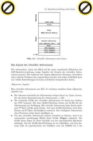 F -X C h a n ge                                                                                         F -X C h a n ge
    PD                                                                                                       PD




                          !




                                                                                                                                  !
                        W




                                                                                                                                W
                      O




                                                                                                                              O
                     N




                                                                                                                             N
                   y




                                                                                                                           y
                bu




                                                                                                                        bu
                                                                  3.1 Speicherverwaltung unter Linux   115
              to




                                                                                                                      to
          k




                                                                                                                  k
        lic




                                                                                                                lic
    C




                                                                                                             C
w




                                                                                                        w
                                m




                                                                                                                                        m
    w                                                                                                       w
w




                                                                                                         w
                               o




                                                                                                                                       o
        .d o                   .c                                                                               .d o                   .c
               c u -tr a c k                                                                                           c u -tr a c k




                                                                x
                                               Abb. 3.1. Virtueller Adressraum unter Linux
                                                             Le
                               Das Layout des virtuellen Adressraums

                               Wir untersuchen, schon mit Blick auf die unten anstehende Diskussion der
                               SAP-Speicherverwaltung, einige Aspekte der Gestalt des virtuellen Adres-
                                                 pp

                               sraums genauer. Wir beginnen mit einigen allgemeinen Aussagen, betrachten
                               dann typische Probleme des vorgestellten Layouts und zeigen schließlich kurz
                               auf, welche Entwicklungen im Linux 2.6 Kernel stattgefunden haben.
                                       sU


                               Allgemeine Aspekte

                               Den virtuellen Adressraum aus Abb. 3.1 zeichnen zun¨chst einige allgemeine
                                                                                  a
                               Aspekte aus:
                               • Die Adressen innerhalb des Adressraums steigen linear an. Linux verwen-
                                 det also keine Segmentierung des Adressraums, s. [23].
                               • Die maximale Gr¨ße des virtuellen Adressraums ist durch den Aufbau
                                                   o
                                 der CPU begrenzt. Bei einer 32-Bit-Plattform stehen nur 32 Bit f¨r die
                                                                                                    u
                                 Adressierung zur Verf¨gung. Der virtuelle Adressraum kann damit maxi-
                                                        u
                                 mal 232 Byte (4 GB) groß werden. Auf einer 64-Bit-Plattform wird diese
                                 Grenze auf 264 Byte (16 ExaByte) erweitert. Der verf¨gbare Adressraum
                                                                                       u
                                 eines Prozesses steigt damit signiﬁkant an.
                               • Um den virtuellen Adressraum einfach verwalten zu k¨nnen, wird er in
                                                                                         o
                                 voneinander unabh¨ngige Bl¨cke fester Gr¨ße (Pages) aufgeteilt. Die
                                                     a         o             o
                                 Gr¨ße dieser Pages ist dabei ebenfalls von der unterliegenden Hardware
                                    o
                                 abh¨ngig. Auf der 32-Bit-Intel-Plattform ist sie 4 KiloByte, auf dem Ita-
                                     a
                                 nium liegt sie typischerweise bei 16 KByte und auf AMD64 bei 4 bis
 