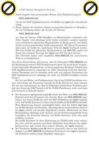 F -X C h a n ge                                                                                             F -X C h a n ge
    PD                                                                                                           PD




                          !




                                                                                                                                      !
                        W




                                                                                                                                    W
                      O




                                                                                                                                  O
                     N




                                                                                                                                 N
                   y




                                                                                                                               y
                bu




                                                                                                                            bu
                               142        3 SAP Memory Management f¨r Linux
                                                                   u
              to




                                                                                                                          to
          k




                                                                                                                      k
        lic




                                                                                                                    lic
    C




                                                                                                                 C
w




                                                                                                            w
                                m




                                                                                                                                            m
    w                                                                                                           w
w




                                                                                                             w
                               o




                                                                                                                                           o
        .d o                   .c                                                                                   .d o                   .c
               c u -tr a c k                                                                                               c u -tr a c k
                                    1. Durch Angabe eines prozentualen Wertes. Eine Beispielsetzung ist
                                          PHYS_MEMSIZE=50%
                                       bei der der SAP-Applikationsserver die H¨lfte des tmpfs f¨r seine Zwecke
                                                                                 a              u
                                       belegt.
                                    2. Durch Angabe der absoluten Menge an physischen Speicher in MegaByte,
                                       die zur Verf¨gung stehen soll. So gibt die Setzung
                                                   u
                                          PHYS_MEMSIZE=1500
                                      an, dass die Instanz 1500 MegaByte an Hauptspeicher verwenden soll.
                                      Diese Angabe wird allerdings nicht direkt verwendet, sondern zun¨chst
                                                                                                       a
                                      zum vorhandenen physischen Hauptspeicher in Bezug gesetzt und damit
                                      wieder zu einer prozentualen Gr¨ße umgewandelt. Mit diesem Prozentwert
                                                                     o
                                      kann dann die Gr¨ße des zugeh¨rigen Teils des tmpfs bestimmt werden.
                                                        o            o
                                      Bei einer Gr¨ße des physischen Hauptspeichers von 2000 MB, ergibt sich
                                                   o
                                      damit eine erlaubte Nutzung des tmpfs von 75% f¨r diese Instanz.
                                                                                      u
                                           ¨
                                      Der Ubersicht halber wird empfohlen PHYS MEMSIZE mit prozentualen
                                      Werten zu konﬁgurieren.

                                                                    x
                               Aus dieser Beschreibung geht hervor, dass der Parameter PHYS MEMSIZE nur
                               der Bestimmung weiterer SAP Proﬁlparameter dient. Er macht keine Vorgabe,
                               wieviel physischer Hauptspeicher zu einem gegebenen Zeitpunkt faktisch dem
                                                                 Le
                               SAP-Applikationsserver zugeordnet ist. Diese Verteilung wird dem Betriebs-
                               system uberlassen und ist weiterhin auch noch von anderen Parametern des
                                       ¨
                               SAP-Applikationsservers abh¨ngig, die nicht von ZAMM beeinﬂusst werden
                                                            a
                                                     pp

                               k¨nnen.
                                o
                                   Die Art und Weise, wie Proﬁlparameter durch das ZAMM beeinﬂusst wer-
                               den, wenn keiner der Parameter manuell im Proﬁl ubersteuert wird, schauen
                                                                                ¨
                               wir uns nun noch genauer an. Das im Folgenden beschriebene Verhalten spie-
                               gelt den Stand des SAP Kernel 6.40 f¨r 32-Bit-Plattformen wider und kann
                                                                     u
                                           sU


                               sich durchaus in Zukunft andern:
                                                        ¨
                               • Der Parameter em/initial size MB erh¨lt den Wert von PHYS MEMSIZE.
                                                                            a
                                 Dadurch wird dem Parameter der absolute Wert von PHYS MEMSIZE zuge-
                                 wiesen, mit dessen Gr¨ße die erste der SAP ES-Dateien im tmpfs angelegt
                                                        o
                                 wird. Auf 32-Bit Systemen ist diese initiale Gr¨ße auf 2040 MB beschr¨nkt.
                                                                                o                     a
                                 Diese Begrenzung stammt urspr¨ nglich daher, dass der Aufruf shm open
                                                                   u
                                 nur 32-Bit Dateien erstellen kann. Allerdings k¨nnen auch mehrere Dateien
                                                                                o
                                 im tmpfs erstellt und parallel eingeblendet werden. Mittlerweile ist diese
                                 Beschr¨nkung allerdings auch sinnvoll, um die Erweiterungsschritte beim
                                         a
                                 Vergr¨ßern des Extended Memory auf 32-Bit Systemen nicht allzu groß
                                       o
                                 ausfallen zu lassen.
                                 Bei 64-Bit Systemen ist diese Begrenzung im ZAMM nicht mehr vorhan-
                                 den, hier wird der gesamte errechnete Initialwert beim Starten des Appli-
                                 kationsservers, ggf. verteilt uber mehrere Dateien, im tmpfs angelegt.
                                                               ¨
                               • Der Parameter em/max size MB wird so eingestellt, dass er den durch die
                                 Angabe von PHYS MEMSIZE berechneten Prozentsatz des tmpfs einnimmt.
                                 Als Sicherheit werden einige MegaByte abgezogen.
 